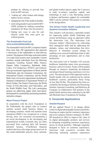perhaps by offering to provide him               and global market players apply the U process
       with an HIV advisor;                             in order to connect expertise, capital, and
   •   “waking up” other leaders and change             technology in such a way that lasting access
       makers across society;                           to ﬁnance and business support for sustainable
   •   changing the role of the media in Zambia;        SME’s can be realized. This project is currently
                                                        in the design phase.
   •   motivating people to get tested for HIV/
       AIDS, perhaps by making counseling               The African Public Health Leadership and
       mandatory for those who test positive;           Systems Innovation Initiative
   •   ﬁnding new ways to care for and                  This initiative will develop a replicable model
       educate youth who must grow up                   for improving public health leadership and
       without parents.                                 system performance using an approach called
                                                        the Innovation Lab. The Innovation Lab
The Sustainable Food Lab
                                                        increases leaders’ effectiveness by cultivating
www.sustainablefoodlab.org
                                                        their managerial skills and by addressing the
The Sustainable Food Lab (SFL) comprises leaders        attitudes, values, and relationships that drive
from more than 100 organizations that represent         behavior. It stimulates system change by
a microcosm of the stakeholders in food delivery        enabling cross-sectoral leadership teams to take
systems. The purpose of this large-scale intervention   advantage of new opportunities and to clear
is to make food systems more sustainable. Current       bottlenecks.
members include individuals from the following
                                                        The Innovation Lab in Namibia will convene
companies: Carrefour, General Mills, Nutreco,
                                                        healthcare leadership teams from government,
Organic Valley Cooperative, Rabobank, Sadia,
                                                        business, and civil society. Teams will be guided
Costco, US Foodservice, SYSCO, and Unilever;
                                                        through an intensive leadership development
from governmental organizations in Brazil and the
                                                        and project-based learning experience over two
Netherlands, plus the European Commission, the
                                                        years. The pilot project of this approach seeks to
International Finance Corporation, and the World
                                                        beneﬁt people who are underserved by current
Bank; from civil society organizations including the
                                                        healthcare systems, particularly those living
National Confederation of Agricultural Workers of
                                                        on less than $2/day. The proposal has been co-
Brazil, Oxfam, The Nature Conservancy, the World
                                                        created by the Synergos Institute, the Presencing
Forum of Fish Harvesters and Fishworkers, and
                                                        Institute, Generon Consulting, and McKinsey &
the World Wildlife Fund. The Lab’s prototyping
                                                        Company in collaboration with partners in the
projects are addressing supply chain innovations,
                                                        global South and has been submitted to the Bill
demand pull for sustainability, purchasing standards,
                                                        and Melinda Gates Foundation for funding.
and policy changes.
                                                        II. Corporate Applications
Meso-Finance Project
In cooperation with the d.o.b. Foundation in            Hewlett-Packard
the Netherlands, the project aims to connect            HP has applied Theory U in change efforts
markets around small business ﬁnance in                 within its digital photography business portfolio,
developing countries. Small and medium-sized            focusing on improving the customer experience
enterprises (SME’s) are recognized as a strong          and cross-category business strategies. In 2005,
driving force for economic, environmental, a            HP launched an effort to improve the value of
nd social development in the developing and             its digital photography products and services
industrialized worlds. Currently they are often         by designing compelling customer experiences
prevented from realizing their full business            across its broad portfolio. Although originally
potential because of inefﬁcient ﬁnancial                designed to focus on customer experiences,
markets that leave this target group unserved. In       interviews with executives revealed that
this multi-stakeholder process, local, national,        delivering satisfying customer experiences

                                                                                 www.theoryU.com        16
 
