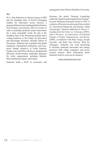 management from Witten-Herdecke University,

 Bio
                                                      Germany. His article “Strategic Leadership
 Dr. C. Otto Scharmer is a Senior Lecturer at MIT
                                                      within the Triad Growth-Employment-Ecology”
 and the founding chair of ELIAS (Emerging
                                                      won the McKinsey Research Award in 1991. A
 Leaders for Innovation Across Sectors), a
                                                      synthesis of his most recent research has resulted
 program linking twenty leading global institutions
                                                      in a theoretical framework and practice called
 from business, government, and civil society in
                                                      “presencing,” which he elaborates in Theory U:
 order to prototype profound system innovations
                                                      Leading from the Future as It Emerges (2007),
 for a more sustainable world. He also is the
                                                      and in Presence: An Exploration of Profound
 founding chair of the Presencing Institute and a
                                                      Change in People, Organizations, and Society
 visiting professor at the Center for Innovation
                                                      (2005), co-authored with Peter Senge, Joseph
 and Knowledge Research, Helsinki School of
                                                      Jaworski, and Betty Sue Flowers. With his
 Economics. Scharmer has consulted with global
                                                      colleagues, Scharmer has used presencing
 companies, international institutions, and cross-
                                                      to facilitate profound innovation and change
 sector change initiatives in North America,
                                                      processes both within companies and across
 Europe, Asia, and Africa. He has co-designed and
                                                      societal systems. More information about
 delivered award-winning leadership programs
                                                      Scharmer and his work can be found at:
 for client organizations including Daimler,
 PricewaterhouseCoopers, and Fujitsu.                            www.ottoscharmer.com
 Scharmer holds a Ph.D. in economics and




19     EXECUTIVE SUMMARY: Theory U
 