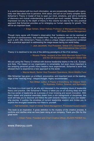 In a world burdened with too much information, we are occasionally blessed with a genu-
inely new idea about how to perceive, think about, and act on our overly complex world.
Scharmerʼs Theory U model of how to open our mind, emotions, and will to moments
of discovery and mutual understanding is profound and much needed. Readers will be
impressed not only by the depth of theory in this volume but also by the very practical
approach that Scharmer provides us for enlarging our human capacity for growth. This
will be an important book.
                 — Edgar Schein, Sloan Fellows Professor of Management Emeritus,
                                                   MIT Sloan School Management
Though many agree with Einsteinʼs observation that “problems can not be resolved at
the level of consciousness, that created them, “the key question remains how to realize
such a shift. Otto Scharmerʼs Theory U offers a unique integral perspective combined
with a practical approach to addressing the mega-issues facing our world today.
                         — Jack Jacometti, Vice President, Global GTL Development,
                                                      Shell International Gas Limited
Theory U is destined to be one of the deﬁning paradigms of the 21st century.
                         — Nicanor Perlas, recipient of the 2003 Alternate Nobel Prize
                                     and the UN Environmental Program Global 500
We are using the Theory U method with diverse leadership teams in the U.S., Europe,
and Asia. The impact on our organization is remarkable, but even more important is
the amazing personal growth many leaders have experienced. Scharmerʼs work has
allowed them to experience a new approach to the world.
              — Marcia Marsh, Senior Vice President Operations, World Wildlife Fund
Otto Scharmer has given us a brilliant, provocative, and important book on the leading-
edge of the “next big thing”: integral thought. Highly recommended.
                      — Ken Wilber, author, A Theory of Everything: An Integral Vision
                                      for Business, Politics, Science, and Spirituality
This book is a must-read for all who are interested in the emerging future of leadership
theory and practice. Otto Scharmerʼs Theory U takes you on an exciting deep dive into
the true center of leadership as a process of inner knowing and social innovation. With
many tested and practical exercises drawn from a rich background of disciplines, this
book will help you to discover and follow the path towards mastery on your own leader-
ship journey. It pushes the envelope of current leadership wisdom and invites you to
explore the strongest leadership tool there is: yourself.
    — Ralf Schneider, Head of Global Talent Management, PricewaterhouseCoopers
This book is an inspiration. It gives deﬁnition to the mystery of the creative process. It
conﬁrms and clariﬁes what we have been doing at our company. Thank you Otto for this
great work!
          — Eileen Fisher, President and Chief Creative Ofﬁcer, EILEEN FISHER Inc.


www.theoryu.com
 