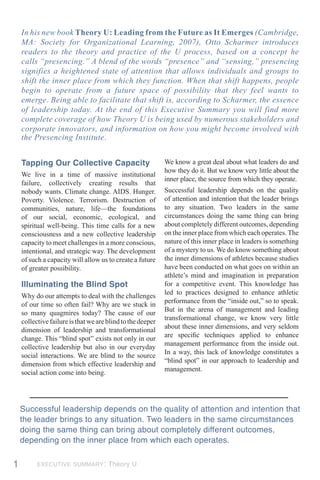 In his new book Theory U: Leading from the Future as It Emerges (Cambridge,
    MA: Society for Organizational Learning, 2007), Otto Scharmer introduces
    readers to the theory and practice of the U process, based on a concept he
    calls “presencing.” A blend of the words “presence” and “sensing,” presencing
    signifies a heightened state of attention that allows individuals and groups to
    shift the inner place from which they function. When that shift happens, people
    begin to operate from a future space of possibility that they feel wants to
    emerge. Being able to facilitate that shift is, according to Scharmer, the essence
    of leadership today. At the end of this Executive Summary you will find more
    complete coverage of how Theory U is being used by numerous stakeholders and
    corporate innovators, and information on how you might become involved with
    the Presencing Institute.


    Tapping Our Collective Capacity                         We know a great deal about what leaders do and
                                                            how they do it. But we know very little about the
    We live in a time of massive institutional
                                                            inner place, the source from which they operate.
    failure, collectively creating results that
    nobody wants. Climate change. AIDS. Hunger.             Successful leadership depends on the quality
    Poverty. Violence. Terrorism. Destruction of            of attention and intention that the leader brings
    communities, nature, life—the foundations               to any situation. Two leaders in the same
    of our social, economic, ecological, and                circumstances doing the same thing can bring
    spiritual well-being. This time calls for a new         about completely different outcomes, depending
    consciousness and a new collective leadership           on the inner place from which each operates. The
    capacity to meet challenges in a more conscious,        nature of this inner place in leaders is something
    intentional, and strategic way. The development         of a mystery to us. We do know something about
    of such a capacity will allow us to create a future     the inner dimensions of athletes because studies
    of greater possibility.                                 have been conducted on what goes on within an
                                                            athlete’s mind and imagination in preparation
    Illuminating the Blind Spot                             for a competitive event. This knowledge has
                                                            led to practices designed to enhance athletic
    Why do our attempts to deal with the challenges
                                                            performance from the “inside out,” so to speak.
    of our time so often fail? Why are we stuck in
                                                            But in the arena of management and leading
    so many quagmires today? The cause of our
                                                            transformational change, we know very little
    collective failure is that we are blind to the deeper
                                                            about these inner dimensions, and very seldom
    dimension of leadership and transformational
                                                            are speciﬁc techniques applied to enhance
    change. This “blind spot” exists not only in our
                                                            management performance from the inside out.
    collective leadership but also in our everyday
                                                            In a way, this lack of knowledge constitutes a
    social interactions. We are blind to the source
                                                            “blind spot” in our approach to leadership and
    dimension from which effective leadership and
                                                            management.
    social action come into being.




    Successful leadership depends on the quality of attention and intention that
    the leader brings to any situation. Two leaders in the same circumstances
    doing the same thing can bring about completely different outcomes,
    depending on the inner place from which each operates.


1         EXECUTIVE SUMMARY: Theory U
 