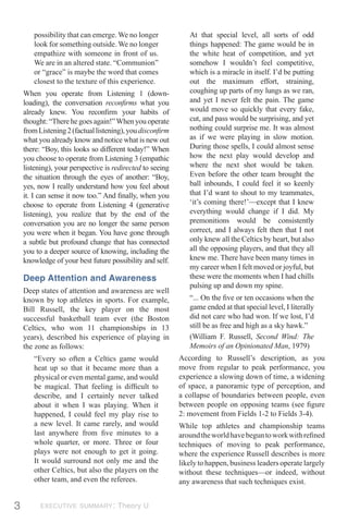 possibility that can emerge. We no longer              At that special level, all sorts of odd
       look for something outside. We no longer               things happened: The game would be in
       empathize with someone in front of us.                 the white heat of competition, and yet
       We are in an altered state. “Communion”                somehow I wouldn’t feel competitive,
       or “grace” is maybe the word that comes                which is a miracle in itself. I’d be putting
       closest to the texture of this experience.             out the maximum effort, straining,
    When you operate from Listening 1 (down-                  coughing up parts of my lungs as we ran,
    loading), the conversation reconﬁrms what you             and yet I never felt the pain. The game
    already knew. You reconﬁrm your habits of                 would move so quickly that every fake,
    thought: “There he goes again!” When you operate          cut, and pass would be surprising, and yet
    from Listening 2 (factual listening), you disconﬁrm       nothing could surprise me. It was almost
    what you already know and notice what is new out          as if we were playing in slow motion.
    there: “Boy, this looks so different today!” When         During those spells, I could almost sense
    you choose to operate from Listening 3 (empathic          how the next play would develop and
    listening), your perspective is redirected to seeing      where the next shot would be taken.
    the situation through the eyes of another: “Boy,          Even before the other team brought the
    yes, now I really understand how you feel about           ball inbounds, I could feel it so keenly
    it. I can sense it now too.” And ﬁnally, when you         that I’d want to shout to my teammates,
    choose to operate from Listening 4 (generative            ‘it’s coming there!’—except that I knew
    listening), you realize that by the end of the            everything would change if I did. My
    conversation you are no longer the same person            premonitions would be consistently
    you were when it began. You have gone through             correct, and I always felt then that I not
    a subtle but profound change that has connected           only knew all the Celtics by heart, but also
    you to a deeper source of knowing, including the          all the opposing players, and that they all
    knowledge of your best future possibility and self.       knew me. There have been many times in
                                                              my career when I felt moved or joyful, but
    Deep Attention and Awareness                              these were the moments when I had chills
                                                              pulsing up and down my spine.
    Deep states of attention and awareness are well
    known by top athletes in sports. For example,             “... On the ﬁve or ten occasions when the
    Bill Russell, the key player on the most                  game ended at that special level, I literally
    successful basketball team ever (the Boston               did not care who had won. If we lost, I’d
    Celtics, who won 11 championships in 13                   still be as free and high as a sky hawk.”
    years), described his experience of playing in            (William F. Russell, Second Wind: The
    the zone as follows:                                      Memoirs of an Opinionated Man, 1979)
       “Every so often a Celtics game would                According to Russell’s description, as you
       heat up so that it became more than a               move from regular to peak performance, you
       physical or even mental game, and would             experience a slowing down of time, a widening
       be magical. That feeling is difﬁcult to             of space, a panoramic type of perception, and
       describe, and I certainly never talked              a collapse of boundaries between people, even
       about it when I was playing. When it                between people on opposing teams (see ﬁgure
       happened, I could feel my play rise to              2: movement from Fields 1-2 to Fields 3-4).
       a new level. It came rarely, and would              While top athletes and championship teams
       last anywhere from ﬁve minutes to a                 around the world have begun to work with reﬁned
       whole quarter, or more. Three or four               techniques of moving to peak performance,
       plays were not enough to get it going.              where the experience Russell describes is more
       It would surround not only me and the               likely to happen, business leaders operate largely
       other Celtics, but also the players on the          without these techniques—or indeed, without
       other team, and even the referees.                  any awareness that such techniques exist.


3         EXECUTIVE SUMMARY: Theory U
 