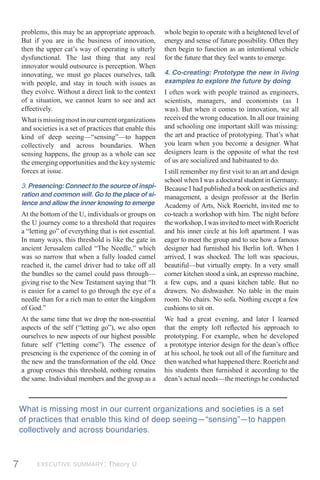 problems, this may be an appropriate approach.         whole begin to operate with a heightened level of
    But if you are in the business of innovation,          energy and sense of future possibility. Often they
    then the upper cat’s way of operating is utterly       then begin to function as an intentional vehicle
    dysfunctional. The last thing that any real            for the future that they feel wants to emerge.
    innovator would outsource is perception. When
    innovating, we must go places ourselves, talk          4. Co-creating: Prototype the new in living
    with people, and stay in touch with issues as          examples to explore the future by doing
    they evolve. Without a direct link to the context      I often work with people trained as engineers,
    of a situation, we cannot learn to see and act         scientists, managers, and economists (as I
    effectively.                                           was). But when it comes to innovation, we all
    What is missing most in our current organizations      received the wrong education. In all our training
    and societies is a set of practices that enable this   and schooling one important skill was missing:
    kind of deep seeing—“sensing”—to happen                the art and practice of prototyping. That’s what
    collectively and across boundaries. When               you learn when you become a designer. What
    sensing happens, the group as a whole can see          designers learn is the opposite of what the rest
    the emerging opportunities and the key systemic        of us are socialized and habituated to do.
    forces at issue.                                       I still remember my ﬁrst visit to an art and design
                                                           school when I was a doctoral student in Germany.
    3. Presencing: Connect to the source of inspi-         Because I had published a book on aesthetics and
    ration and common will. Go to the place of si-         management, a design professor at the Berlin
    lence and allow the inner knowing to emerge            Academy of Arts, Nick Roericht, invited me to
    At the bottom of the U, individuals or groups on       co-teach a workshop with him. The night before
    the U journey come to a threshold that requires        the workshop, I was invited to meet with Roericht
    a “letting go” of everything that is not essential.    and his inner circle at his loft apartment. I was
    In many ways, this threshold is like the gate in       eager to meet the group and to see how a famous
    ancient Jerusalem called “The Needle,” which           designer had furnished his Berlin loft. When I
    was so narrow that when a fully loaded camel           arrived, I was shocked. The loft was spacious,
    reached it, the camel driver had to take off all       beautiful—but virtually empty. In a very small
    the bundles so the camel could pass through—           corner kitchen stood a sink, an espresso machine,
    giving rise to the New Testament saying that “It       a few cups, and a quasi kitchen table. But no
    is easier for a camel to go through the eye of a       drawers. No dishwasher. No table in the main
    needle than for a rich man to enter the kingdom        room. No chairs. No sofa. Nothing except a few
    of God.”                                               cushions to sit on.
    At the same time that we drop the non-essential        We had a great evening, and later I learned
    aspects of the self (“letting go”), we also open       that the empty loft reﬂected his approach to
    ourselves to new aspects of our highest possible       prototyping. For example, when he developed
    future self (“letting come”). The essence of           a prototype interior design for the dean’s ofﬁce
    presencing is the experience of the coming in of       at his school, he took out all of the furniture and
    the new and the transformation of the old. Once        then watched what happened there. Roericht and
    a group crosses this threshold, nothing remains        his students then furnished it according to the
    the same. Individual members and the group as a        dean’s actual needs—the meetings he conducted



    What is missing most in our current organizations and societies is a set
    of practices that enable this kind of deep seeing—“sensing”—to happen
    collectively and across boundaries.



7         EXECUTIVE SUMMARY: Theory U
 