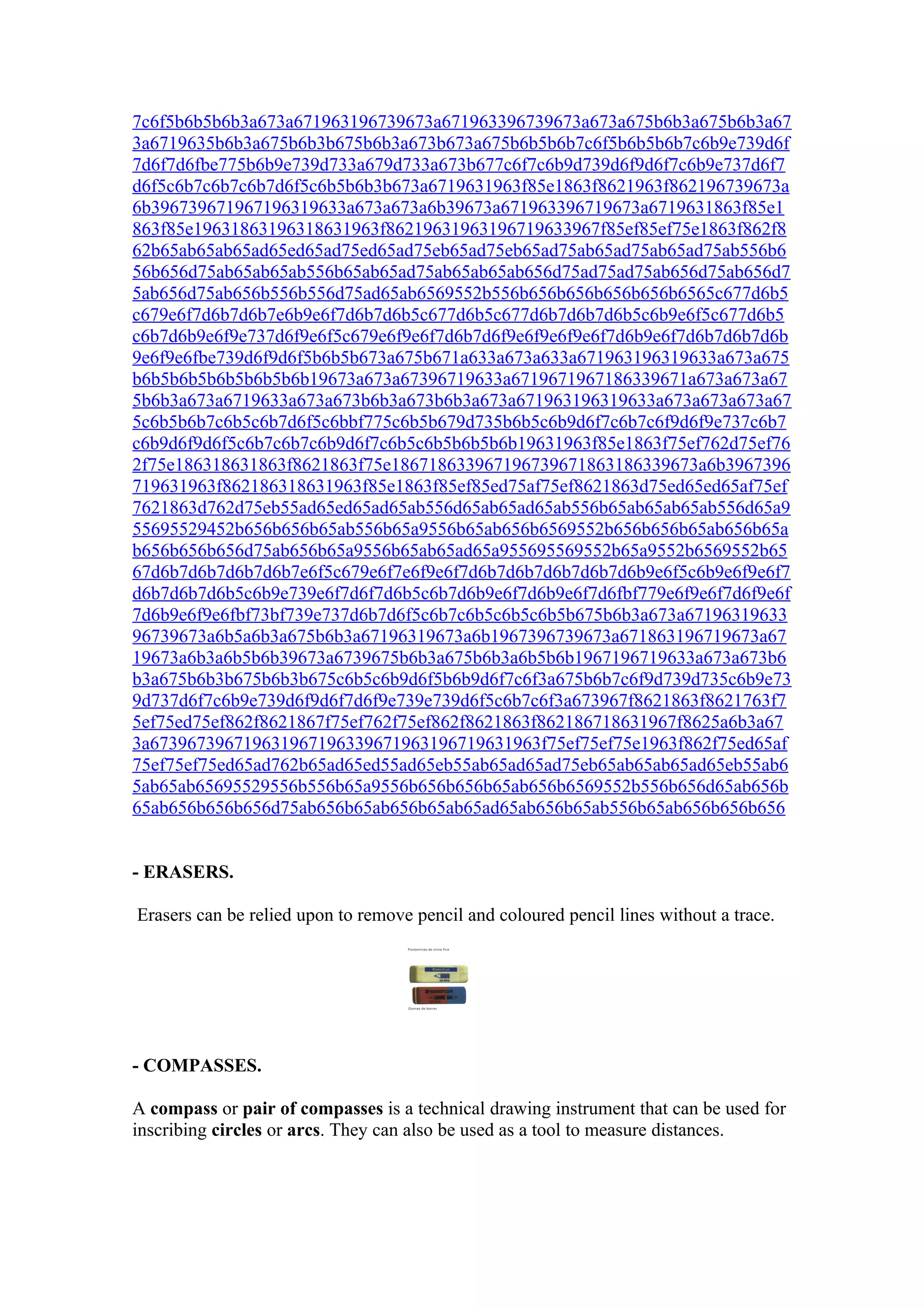 7c6f5b6b5b6b3a673a671963196739673a671963396739673a673a675b6b3a675b6b3a67
3a6719635b6b3a675b6b3b675b6b3a673b673a675b6b5b6b7c6f5b6b5b6b7c6b9e739d6f
7d6f7d6fbe775b6b9e739d733a679d733a673b677c6f7c6b9d739d6f9d6f7c6b9e737d6f7
d6f5c6b7c6b7c6b7d6f5c6b5b6b3b673a6719631963f85e1863f8621963f862196739673a
6b396739671967196319633a673a673a6b39673a671963396719673a6719631863f85e1
863f85e19631863196318631963f86219631963196719633967f85ef85ef75e1863f862f8
62b65ab65ab65ad65ed65ad75ed65ad75eb65ad75eb65ad75ab65ad75ab65ad75ab556b6
56b656d75ab65ab65ab556b65ab65ad75ab65ab65ab656d75ad75ad75ab656d75ab656d7
5ab656d75ab656b556b556d75ad65ab6569552b556b656b656b656b656b6565c677d6b5
c679e6f7d6b7d6b7e6b9e6f7d6b7d6b5c677d6b5c677d6b7d6b7d6b5c6b9e6f5c677d6b5
c6b7d6b9e6f9e737d6f9e6f5c679e6f9e6f7d6b7d6f9e6f9e6f9e6f7d6b9e6f7d6b7d6b7d6b
9e6f9e6fbe739d6f9d6f5b6b5b673a675b671a633a673a633a671963196319633a673a675
b6b5b6b5b6b5b6b5b6b19673a673a67396719633a6719671967186339671a673a673a67
5b6b3a673a6719633a673a673b6b3a673b6b3a673a671963196319633a673a673a673a67
5c6b5b6b7c6b5c6b7d6f5c6bbf775c6b5b679d735b6b5c6b9d6f7c6b7c6f9d6f9e737c6b7
c6b9d6f9d6f5c6b7c6b7c6b9d6f7c6b5c6b5b6b5b6b19631963f85e1863f75ef762d75ef76
2f75e186318631863f8621863f75e186718633967196739671863186339673a6b3967396
719631963f862186318631963f85e1863f85ef85ed75af75ef8621863d75ed65ed65af75ef
7621863d762d75eb55ad65ed65ad65ab556d65ab65ad65ab556b65ab65ab65ab556d65a9
55695529452b656b656b65ab556b65a9556b65ab656b6569552b656b656b65ab656b65a
b656b656b656d75ab656b65a9556b65ab65ad65a955695569552b65a9552b6569552b65
67d6b7d6b7d6b7d6b7e6f5c679e6f7e6f9e6f7d6b7d6b7d6b7d6b7d6b9e6f5c6b9e6f9e6f7
d6b7d6b7d6b5c6b9e739e6f7d6f7d6b5c6b7d6b9e6f7d6b9e6f7d6fbf779e6f9e6f7d6f9e6f
7d6b9e6f9e6fbf73bf739e737d6b7d6f5c6b7c6b5c6b5c6b5b675b6b3a673a67196319633
96739673a6b5a6b3a675b6b3a67196319673a6b1967396739673a671863196719673a67
19673a6b3a6b5b6b39673a6739675b6b3a675b6b3a6b5b6b1967196719633a673a673b6
b3a675b6b3b675b6b3b675c6b5c6b9d6f5b6b9d6f7c6f3a675b6b7c6f9d739d735c6b9e73
9d737d6f7c6b9e739d6f9d6f7d6f9e739e739d6f5c6b7c6f3a673967f8621863f8621763f7
5ef75ed75ef862f8621867f75ef762f75ef862f8621863f862186718631967f8625a6b3a67
3a673967396719631967196339671963196719631963f75ef75ef75e1963f862f75ed65af
75ef75ef75ed65ad762b65ad65ed55ad65eb55ab65ad65ad75eb65ab65ab65ad65eb55ab6
5ab65ab65695529556b556b65a9556b656b656b65ab656b6569552b556b656d65ab656b
65ab656b656b656d75ab656b65ab656b65ab65ad65ab656b65ab556b65ab656b656b656


- ERASERS.

Erasers can be relied upon to remove pencil and coloured pencil lines without a trace.




- COMPASSES.

A compass or pair of compasses is a technical drawing instrument that can be used for
inscribing circles or arcs. They can also be used as a tool to measure distances.
 