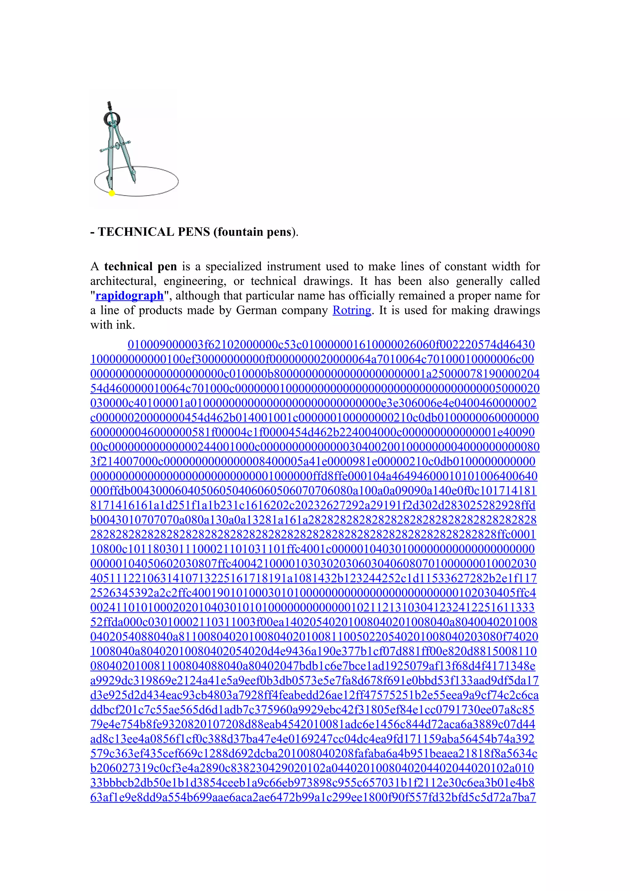 - TECHNICAL PENS (fountain pens).

A technical pen is a specialized instrument used to make lines of constant width for
architectural, engineering, or technical drawings. It has been also generally called
"rapidograph", although that particular name has officially remained a proper name for
a line of products made by German company Rotring. It is used for making drawings
with ink.
       010009000003f62102000000c53c010000001610000026060f002220574d46430
100000000000100ef30000000000f0000000020000064a7010064c70100010000006c00
000000000000000000000c010000b800000000000000000000001a25000078190000204
54d460000010064c701000c000000010000000000000000000000000000000005000020
030000c40100001a010000000000000000000000000000e3e306006e4e0400460000002
c00000020000000454d462b014001001c000000100000000210c0db0100000060000000
6000000046000000581f00004c1f0000454d462b224004000c000000000000001e40090
00c00000000000000244001000c00000000000000304002001000000004000000000080
3f214007000c0000000000000008400005a41e0000981e00000210c0db0100000000000
00000000000000000000000000001000000ffd8ffe000104a46494600010101006400640
000ffdb00430006040506050406060506070706080a100a0a09090a140e0f0c101714181
8171416161a1d251f1a1b231c1616202c20232627292a29191f2d302d283025282928ffd
b0043010707070a080a130a0a13281a161a282828282828282828282828282828282828
2828282828282828282828282828282828282828282828282828282828282828ffc0001
10800c1011803011100021101031101ffc4001c00000104030100000000000000000000
00000104050602030807ffc400421000010303020306030406080701000000010002030
4051112210631410713225161718191a1081432b123244252c1d11533627282b2e1f117
2526345392a2c2ffc400190101000301010000000000000000000000000102030405ffc4
0024110101000202010403010101000000000000010211213103041232412251611333
52ffda000c03010002110311003f00ea14020540201008040201008040a8040040201008
0402054088040a811008040201008040201008110050220540201008040203080f74020
1008040a80402010080402054020d4e9436a190e377b1cf07d881ff00e820d8815008110
080402010081100804088040a80402047bdb1c6e7bce1ad1925079af13f68d4f4171348e
a9929dc319869e2124a41e5a9eef0b3db0573e5e7fa8d678f691e0bbd53f133aad9df5da17
d3e925d2d434eac93cb4803a7928ff4feabedd26ae12ff47575251b2e55eea9a9cf74c2c6ca
ddbcf201c7c55ae565d6d1adb7c375960a9929ebc42f31805ef84e1cc0791730ee07a8c85
79e4e754b8fe9320820107208d88eab4542010081adc6e1456c844d72aca6a3889c07d44
ad8c13ee4a0856f1cf0c388d37ba47e4e0169247cc04dc4ea9fd171159aba56454b74a392
579c363ef435cef669c1288d692dcba201008040208fafaba6a4b951beaea21818f8a5634c
b206027319c0cf3e4a2890c838230429020102a0440201008040204402044020102a010
33bbbcb2db50e1b1d3854ceeb1a9c66eb973898c955c657031b1f2112e30c6ea3b01e4b8
63af1e9e8dd9a554b699aae6aca2ae6472b99a1c299ee1800f90f557fd32bfd5c5d72a7ba7
 