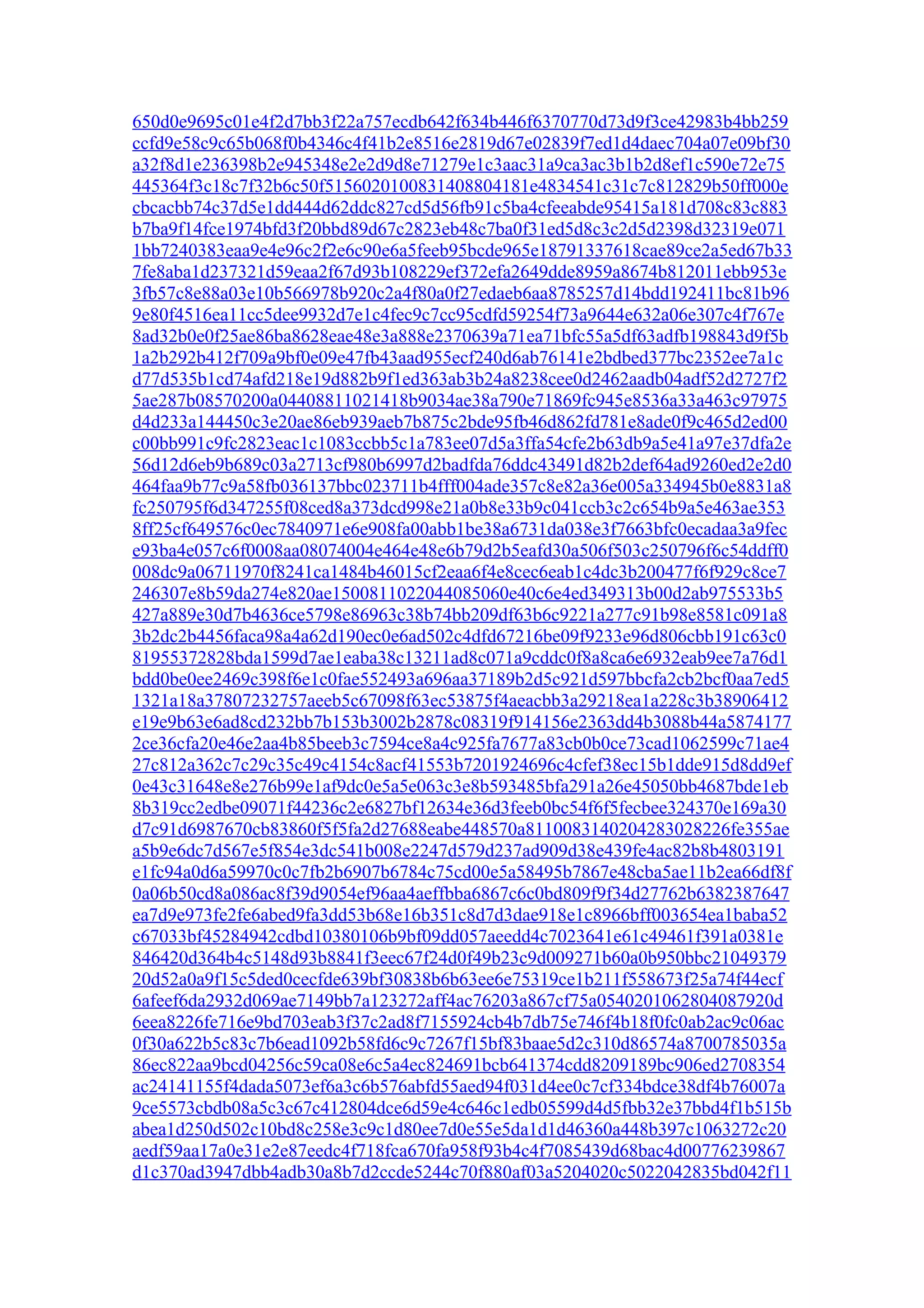 650d0e9695c01e4f2d7bb3f22a757ecdb642f634b446f6370770d73d9f3ce42983b4bb259
ccfd9e58c9c65b068f0b4346c4f41b2e8516e2819d67e02839f7ed1d4daec704a07e09bf30
a32f8d1e236398b2e945348e2e2d9d8e71279e1c3aac31a9ca3ac3b1b2d8ef1c590e72e75
445364f3c18c7f32b6c50f5156020100831408804181e4834541c31c7c812829b50ff000e
cbcacbb74c37d5e1dd444d62ddc827cd5d56fb91c5ba4cfeeabde95415a181d708c83c883
b7ba9f14fce1974bfd3f20bbd89d67c2823eb48c7ba0f31ed5d8c3c2d5d2398d32319e071
1bb7240383eaa9e4e96c2f2e6c90e6a5feeb95bcde965e18791337618cae89ce2a5ed67b33
7fe8aba1d237321d59eaa2f67d93b108229ef372efa2649dde8959a8674b812011ebb953e
3fb57c8e88a03e10b566978b920c2a4f80a0f27edaeb6aa8785257d14bdd192411bc81b96
9e80f4516ea11cc5dee9932d7e1c4fec9c7cc95cdfd59254f73a9644e632a06e307c4f767e
8ad32b0e0f25ae86ba8628eae48e3a888e2370639a71ea71bfc55a5df63adfb198843d9f5b
1a2b292b412f709a9bf0e09e47fb43aad955ecf240d6ab76141e2bdbed377bc2352ee7a1c
d77d535b1cd74afd218e19d882b9f1ed363ab3b24a8238cee0d2462aadb04adf52d2727f2
5ae287b08570200a04408811021418b9034ae38a790e71869fc945e8536a33a463c97975
d4d233a144450c3e20ae86eb939aeb7b875c2bde95fb46d862fd781e8ade0f9c465d2ed00
c00bb991c9fc2823eac1c1083ccbb5c1a783ee07d5a3ffa54cfe2b63db9a5e41a97e37dfa2e
56d12d6eb9b689c03a2713cf980b6997d2badfda76ddc43491d82b2def64ad9260ed2e2d0
464faa9b77c9a58fb036137bbc023711b4fff004ade357c8e82a36e005a334945b0e8831a8
fc250795f6d347255f08ced8a373dcd998e21a0b8e33b9c041ccb3c2c654b9a5e463ae353
8ff25cf649576c0ec7840971e6e908fa00abb1be38a6731da038e3f7663bfc0ecadaa3a9fec
e93ba4e057c6f0008aa08074004e464e48e6b79d2b5eafd30a506f503c250796f6c54ddff0
008dc9a06711970f8241ca1484b46015cf2eaa6f4e8cec6eab1c4dc3b200477f6f929c8ce7
246307e8b59da274e820ae1500811022044085060e40c6e4ed349313b00d2ab975533b5
427a889e30d7b4636ce5798e86963c38b74bb209df63b6c9221a277c91b98e8581c091a8
3b2dc2b4456faca98a4a62d190ec0e6ad502c4dfd67216be09f9233e96d806cbb191c63c0
81955372828bda1599d7ae1eaba38c13211ad8c071a9cddc0f8a8ca6e6932eab9ee7a76d1
bdd0be0ee2469c398f6e1c0fae552493a696aa37189b2d5c921d597bbcfa2cb2bcf0aa7ed5
1321a18a37807232757aeeb5c67098f63ec53875f4aeacbb3a29218ea1a228c3b38906412
e19e9b63e6ad8cd232bb7b153b3002b2878c08319f914156e2363dd4b3088b44a5874177
2ce36cfa20e46e2aa4b85beeb3c7594ce8a4c925fa7677a83cb0b0ce73cad1062599c71ae4
27c812a362c7c29c35c49c4154c8acf41553b7201924696c4cfef38ec15b1dde915d8dd9ef
0e43c31648e8e276b99e1af9dc0e5a5e063c3e8b593485bfa291a26e45050bb4687bde1eb
8b319cc2edbe09071f44236c2e6827bf12634e36d3feeb0bc54f6f5fecbee324370e169a30
d7c91d6987670cb83860f5f5fa2d27688eabe448570a8110083140204283028226fe355ae
a5b9e6dc7d567e5f854e3dc541b008e2247d579d237ad909d38e439fe4ac82b8b4803191
e1fc94a0d6a59970c0c7fb2b6907b6784c75cd00e5a58495b7867e48cba5ae11b2ea66df8f
0a06b50cd8a086ac8f39d9054ef96aa4aeffbba6867c6c0bd809f9f34d27762b6382387647
ea7d9e973fe2fe6abed9fa3dd53b68e16b351c8d7d3dae918e1c8966bff003654ea1baba52
c67033bf45284942cdbd10380106b9bf09dd057aeedd4c7023641e61c49461f391a0381e
846420d364b4c5148d93b8841f3eec67f24d0f49b23c9d009271b60a0b950bbc21049379
20d52a0a9f15c5ded0cecfde639bf30838b6b63ee6e75319ce1b211f558673f25a74f44ecf
6afeef6da2932d069ae7149bb7a123272aff4ac76203a867cf75a0540201062804087920d
6eea8226fe716e9bd703eab3f37c2ad8f7155924cb4b7db75e746f4b18f0fc0ab2ac9c06ac
0f30a622b5c83c7b6ead1092b58fd6c9c7267f15bf83baae5d2c310d86574a8700785035a
86ec822aa9bcd04256c59ca08e6c5a4ec824691bcb641374cdd8209189bc906ed2708354
ac24141155f4dada5073ef6a3c6b576abfd55aed94f031d4ee0c7cf334bdce38df4b76007a
9ce5573cbdb08a5c3c67c412804dce6d59e4c646c1edb05599d4d5fbb32e37bbd4f1b515b
abea1d250d502c10bd8c258e3c9c1d80ee7d0e55e5da1d1d46360a448b397c1063272c20
aedf59aa17a0e31e2e87eedc4f718fca670fa958f93b4c4f7085439d68bac4d00776239867
d1c370ad3947dbb4adb30a8b7d2ccde5244c70f880af03a5204020c5022042835bd042f11
 