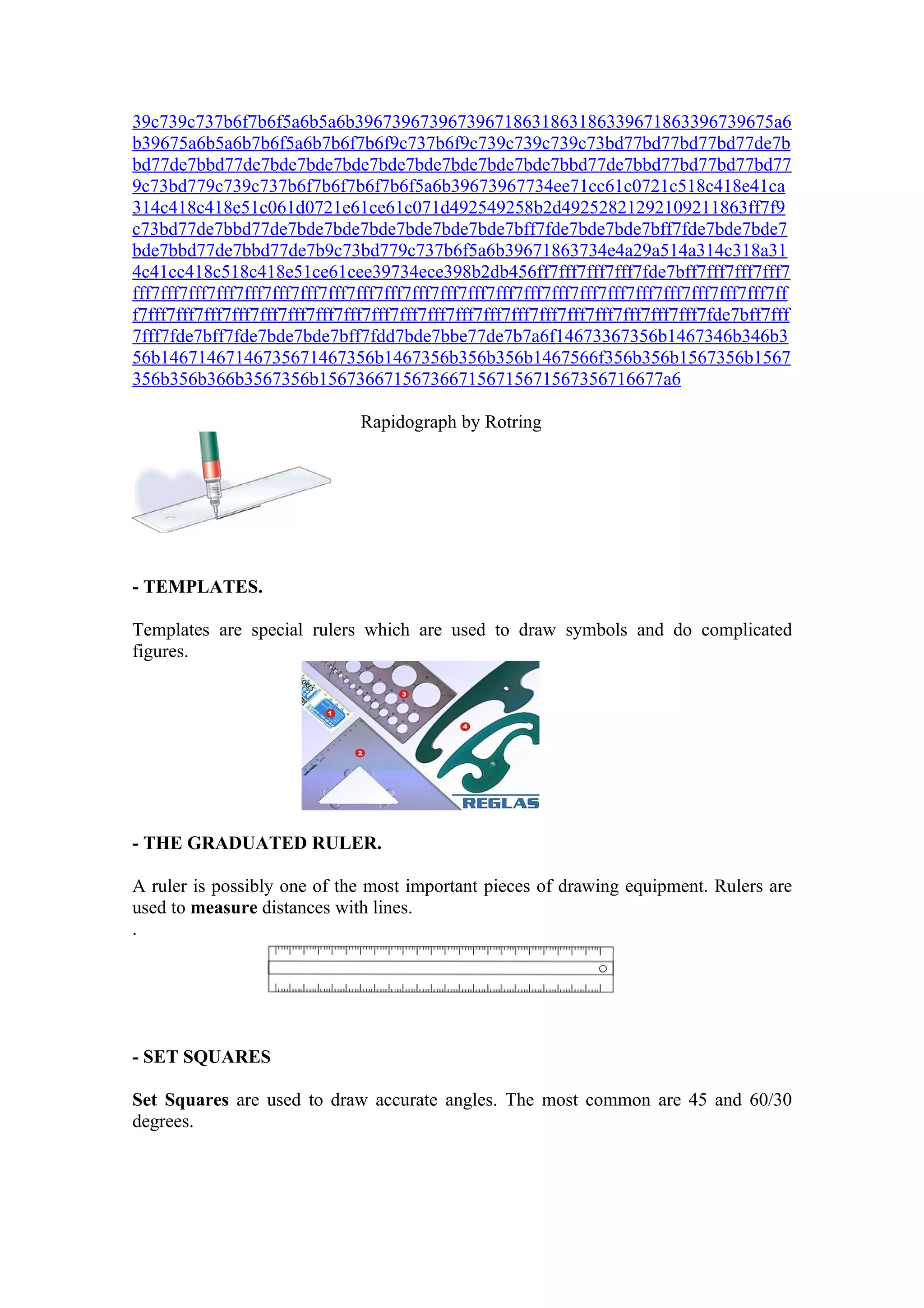 39c739c737b6f7b6f5a6b5a6b396739673967396718631863186339671863396739675a6
b39675a6b5a6b7b6f5a6b7b6f7b6f9c737b6f9c739c739c739c73bd77bd77bd77bd77de7b
bd77de7bbd77de7bde7bde7bde7bde7bde7bde7bde7bde7bbd77de7bbd77bd77bd77bd77
9c73bd779c739c737b6f7b6f7b6f7b6f5a6b39673967734ee71cc61c0721c518c418e41ca
314c418c418e51c061d0721e61ce61c071d492549258b2d49252821292109211863ff7f9
c73bd77de7bbd77de7bde7bde7bde7bde7bde7bde7bff7fde7bde7bde7bff7fde7bde7bde7
bde7bbd77de7bbd77de7b9c73bd779c737b6f5a6b39671863734e4a29a514a314c318a31
4c41cc418c518c418e51ce61cee39734ece398b2db456ff7fff7fff7fff7fde7bff7fff7fff7fff7
fff7fff7fff7fff7fff7fff7fff7fff7fff7fff7fff7fff7fff7fff7fff7fff7fff7fff7fff7fff7fff7fff7fff7ff
f7fff7fff7fff7fff7fff7fff7fff7fff7fff7fff7fff7fff7fff7fff7fff7fff7fff7fff7fff7fff7fde7bff7fff
7fff7fde7bff7fde7bde7bde7bff7fdd7bde7bbe77de7b7a6f14673367356b1467346b346b3
56b14671467146735671467356b1467356b356b356b1467566f356b356b1567356b1567
356b356b366b3567356b1567366715673667156715671567356716677a6

                                Rapidograph by Rotring




- TEMPLATES.

Templates are special rulers which are used to draw symbols and do complicated
figures.




- THE GRADUATED RULER.

A ruler is possibly one of the most important pieces of drawing equipment. Rulers are
used to measure distances with lines.
.




- SET SQUARES

Set Squares are used to draw accurate angles. The most common are 45 and 60/30
degrees.
 