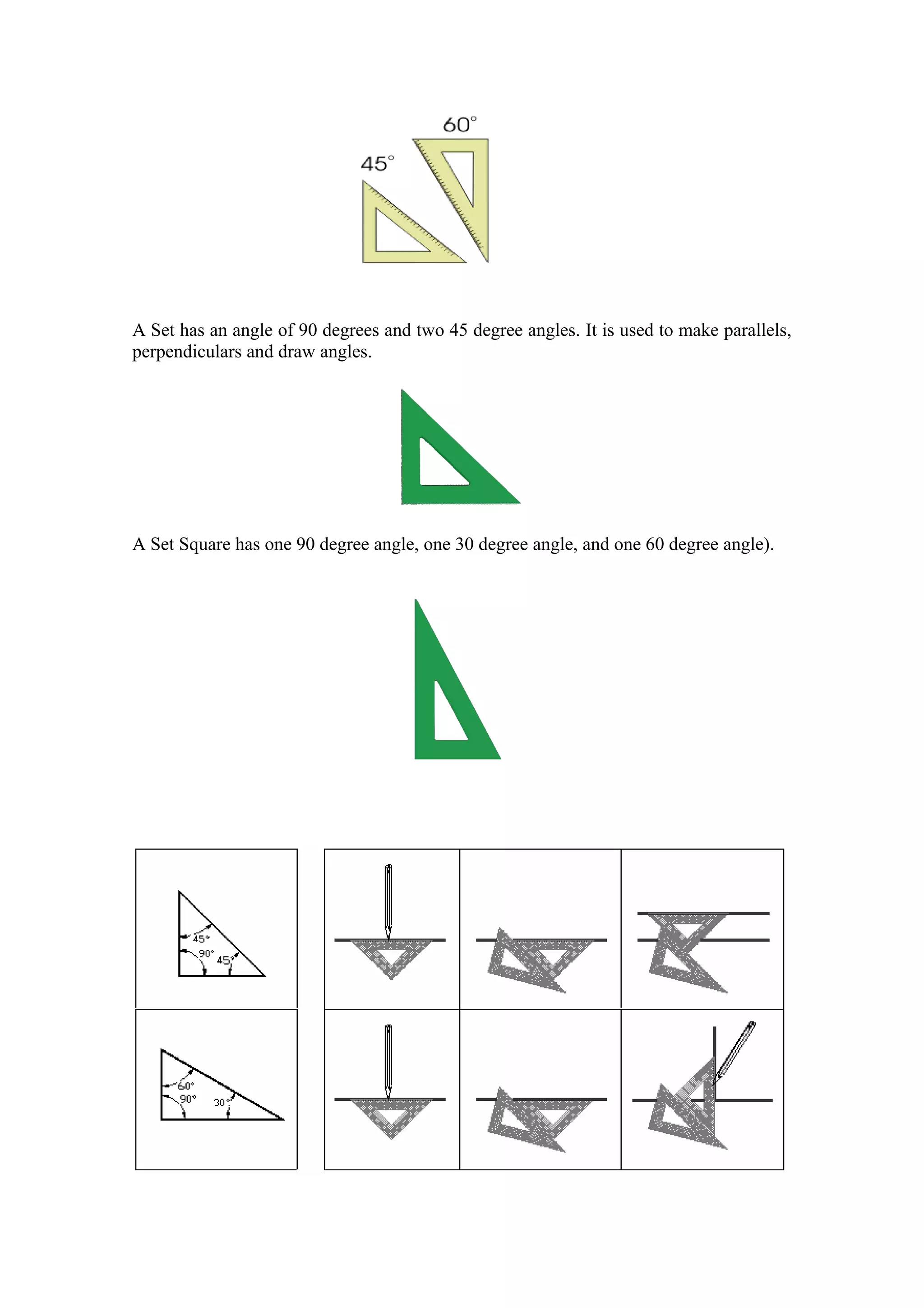A Set has an angle of 90 degrees and two 45 degree angles. It is used to make parallels,
perpendiculars and draw angles.




A Set Square has one 90 degree angle, one 30 degree angle, and one 60 degree angle).
 