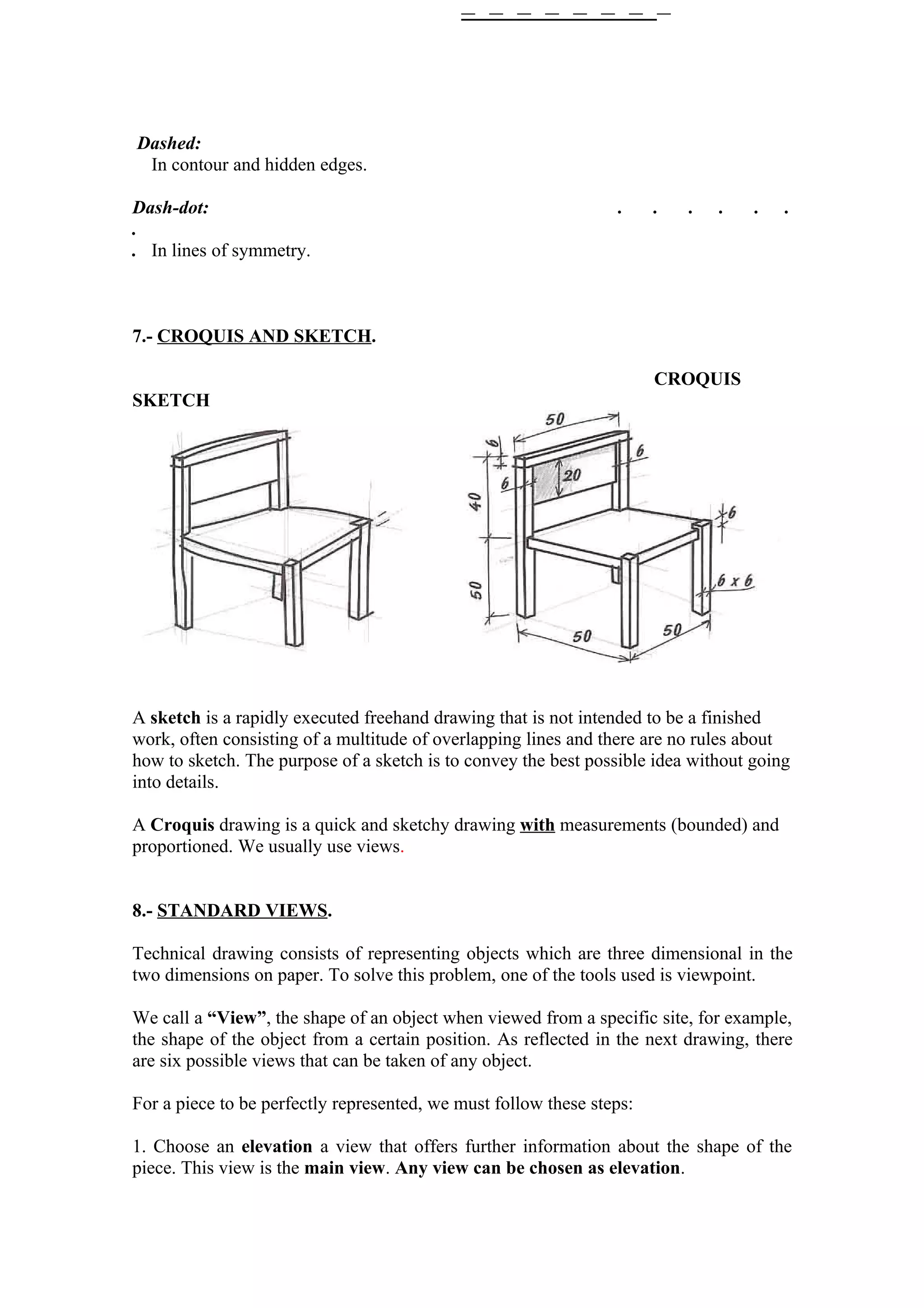 Dashed:
 In contour and hidden edges.

Dash-dot:                                                        .     .   .   .   .   .
.
. In lines of symmetry.



7.- CROQUIS AND SKETCH.

                                                                       CROQUIS
SKETCH




A sketch is a rapidly executed freehand drawing that is not intended to be a finished
work, often consisting of a multitude of overlapping lines and there are no rules about
how to sketch. The purpose of a sketch is to convey the best possible idea without going
into details.

A Croquis drawing is a quick and sketchy drawing with measurements (bounded) and
proportioned. We usually use views.


8.- STANDARD VIEWS.

Technical drawing consists of representing objects which are three dimensional in the
two dimensions on paper. To solve this problem, one of the tools used is viewpoint.

We call a “View”, the shape of an object when viewed from a specific site, for example,
the shape of the object from a certain position. As reflected in the next drawing, there
are six possible views that can be taken of any object.

For a piece to be perfectly represented, we must follow these steps:

1. Choose an elevation a view that offers further information about the shape of the
piece. This view is the main view. Any view can be chosen as elevation.
 