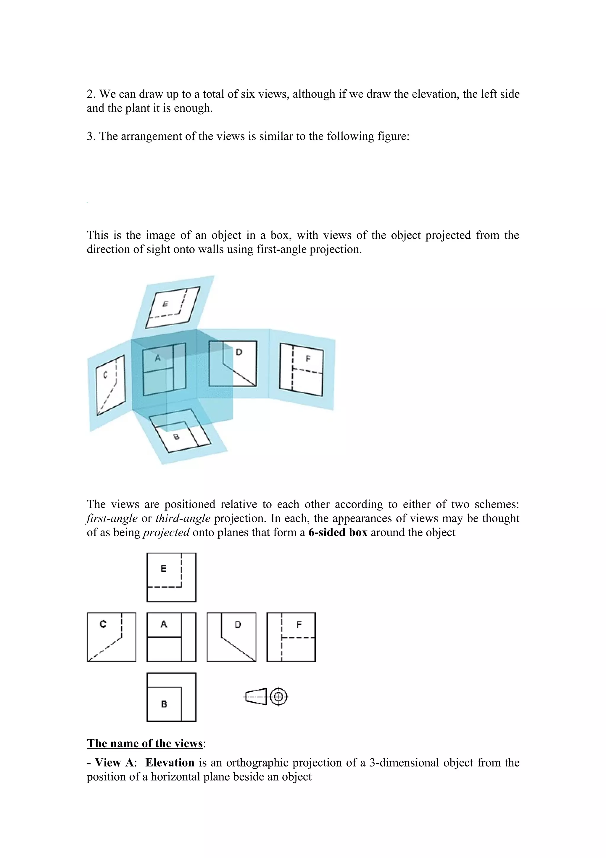 2. We can draw up to a total of six views, although if we draw the elevation, the left side
and the plant it is enough.

3. The arrangement of the views is similar to the following figure:




This is the image of an object in a box, with views of the object projected from the
direction of sight onto walls using first-angle projection.




                                                    D


The views are positioned relative to each other according to either of two schemes:
first-angle or third-angle projection. In each, the appearances of views may be thought
of as being projected onto planes that form a 6-sided box around the object




The name of the views:
- View A: Elevation is an orthographic projection of a 3-dimensional object from the
position of a horizontal plane beside an object
 