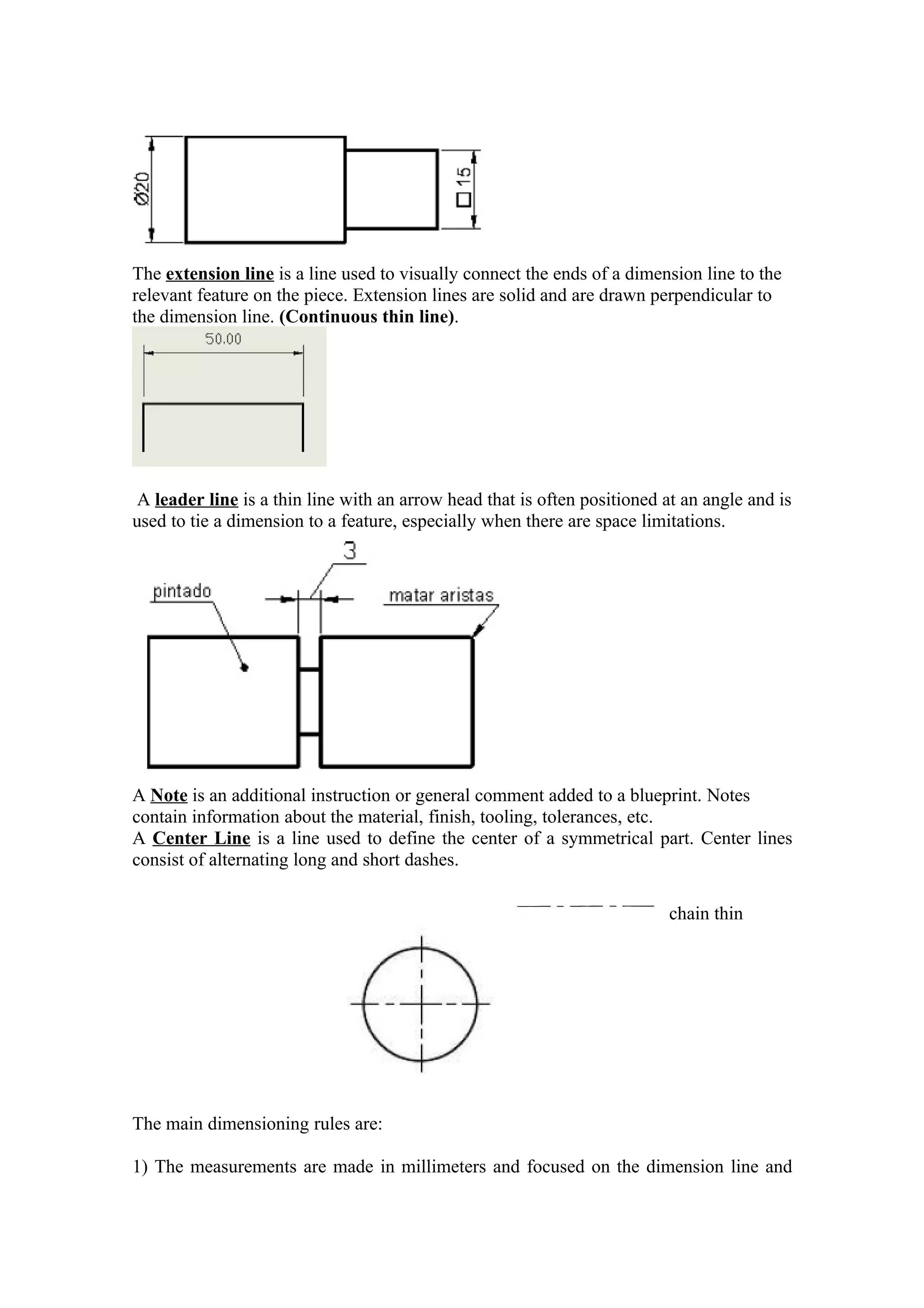 The extension line is a line used to visually connect the ends of a dimension line to the
relevant feature on the piece. Extension lines are solid and are drawn perpendicular to
the dimension line. (Continuous thin line).




 A leader line is a thin line with an arrow head that is often positioned at an angle and is
used to tie a dimension to a feature, especially when there are space limitations.




A Note is an additional instruction or general comment added to a blueprint. Notes
contain information about the material, finish, tooling, tolerances, etc.
A Center Line is a line used to define the center of a symmetrical part. Center lines
consist of alternating long and short dashes.

                                                                          chain thin




The main dimensioning rules are:

1) The measurements are made in millimeters and focused on the dimension line and
 