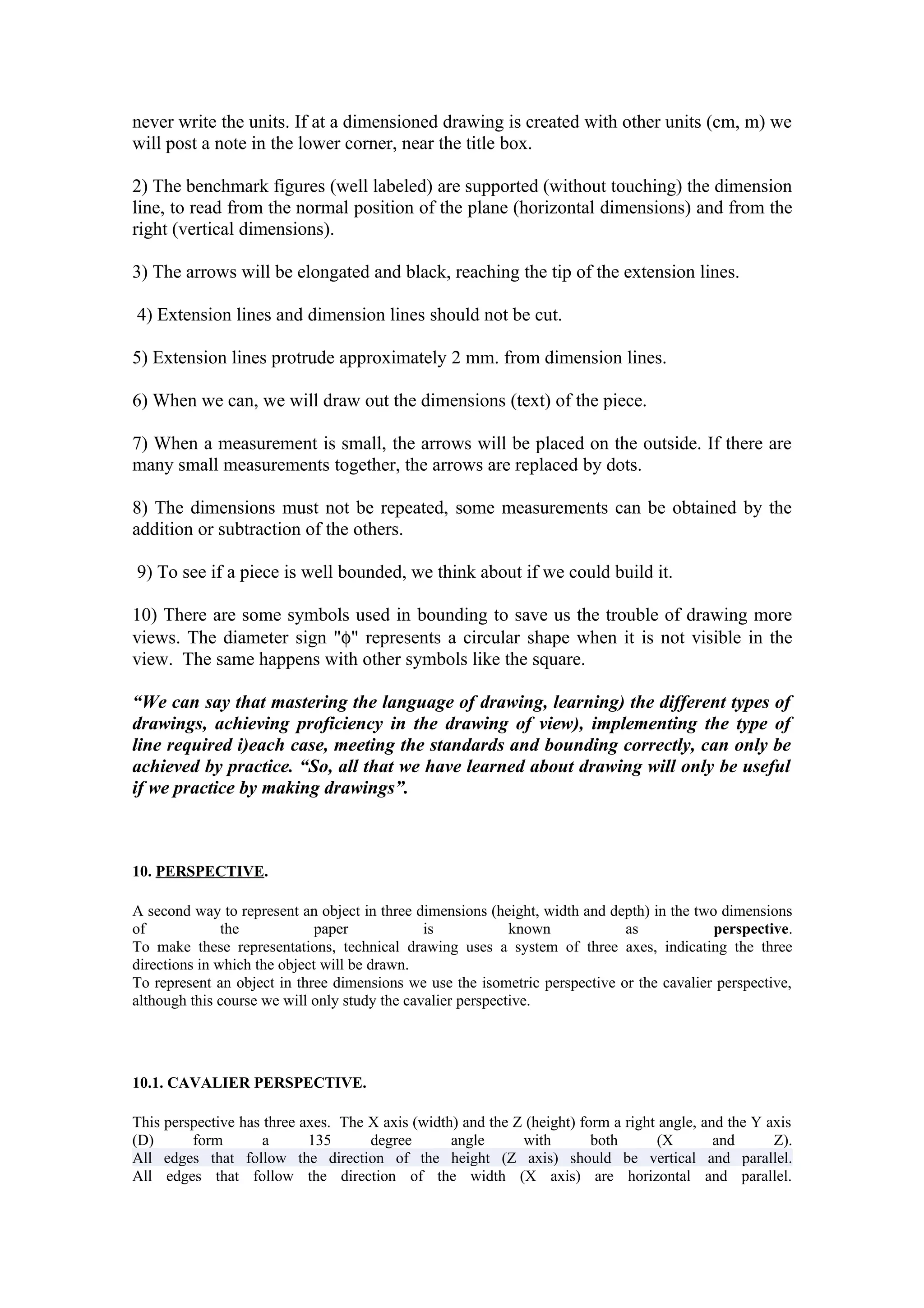 never write the units. If at a dimensioned drawing is created with other units (cm, m) we
will post a note in the lower corner, near the title box.

2) The benchmark figures (well labeled) are supported (without touching) the dimension
line, to read from the normal position of the plane (horizontal dimensions) and from the
right (vertical dimensions).

3) The arrows will be elongated and black, reaching the tip of the extension lines.

4) Extension lines and dimension lines should not be cut.

5) Extension lines protrude approximately 2 mm. from dimension lines.

6) When we can, we will draw out the dimensions (text) of the piece.

7) When a measurement is small, the arrows will be placed on the outside. If there are
many small measurements together, the arrows are replaced by dots.

8) The dimensions must not be repeated, some measurements can be obtained by the
addition or subtraction of the others.

9) To see if a piece is well bounded, we think about if we could build it.

10) There are some symbols used in bounding to save us the trouble of drawing more
views. The diameter sign "φ" represents a circular shape when it is not visible in the
view. The same happens with other symbols like the square.

“We can say that mastering the language of drawing, learning) the different types of
drawings, achieving proficiency in the drawing of view), implementing the type of
line required i)each case, meeting the standards and bounding correctly, can only be
achieved by practice. “So, all that we have learned about drawing will only be useful
if we practice by making drawings”.



10. PERSPECTIVE.

A second way to represent an object in three dimensions (height, width and depth) in the two dimensions
of             the            paper            is            known           as             perspective.
To make these representations, technical drawing uses a system of three axes, indicating the three
directions in which the object will be drawn.
To represent an object in three dimensions we use the isometric perspective or the cavalier perspective,
although this course we will only study the cavalier perspective.




10.1. CAVALIER PERSPECTIVE.

This perspective has three axes. The X axis (width) and the Z (height) form a right angle, and the Y axis
(D)      form        a      135      degree       angle      with        both       (X       and      Z).
All edges that follow the direction of the height (Z axis) should be vertical and parallel.
All edges that follow the direction of the width (X axis) are horizontal and parallel.
 