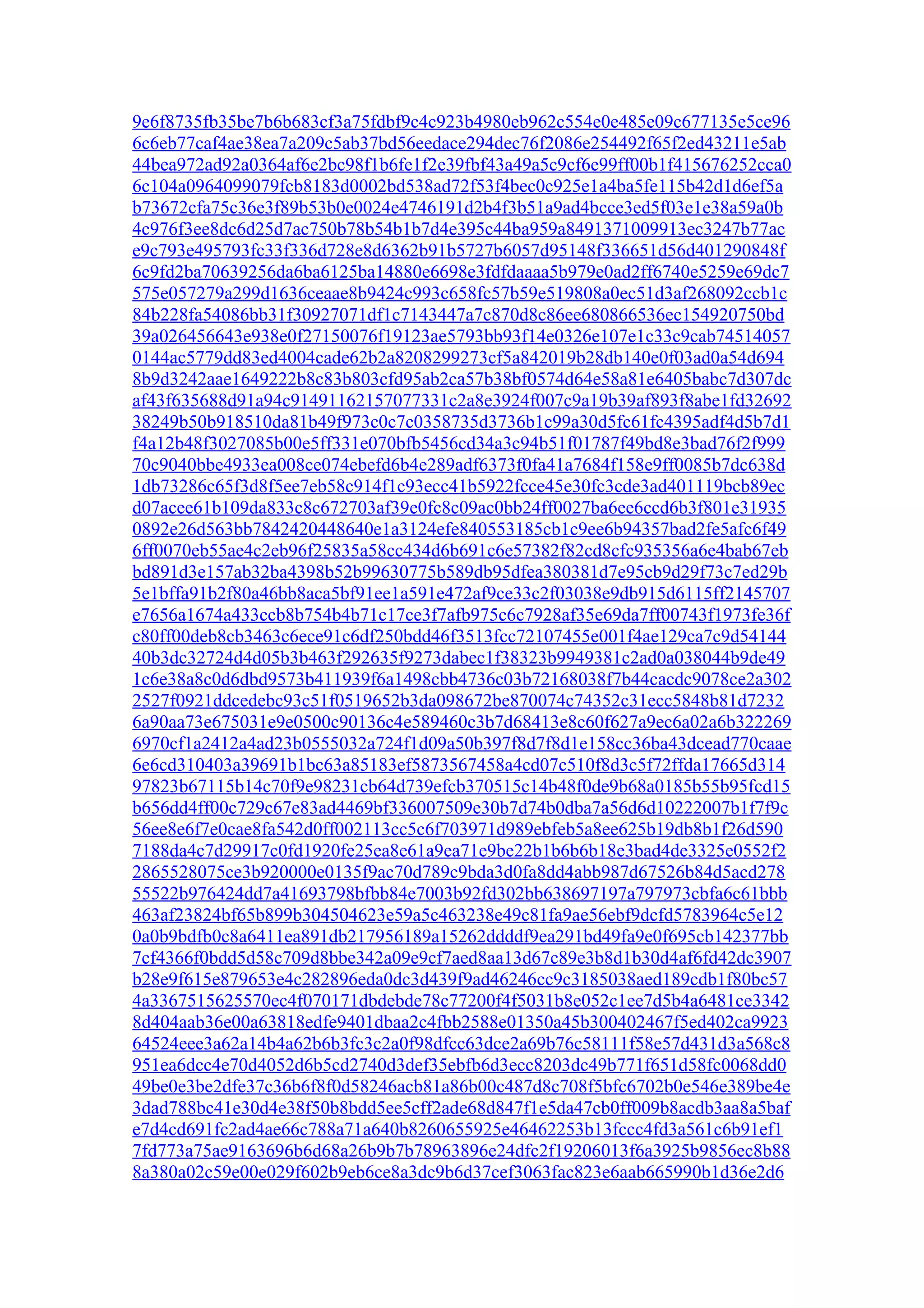 9e6f8735fb35be7b6b683cf3a75fdbf9c4c923b4980eb962c554e0e485e09c677135e5ce96
6c6eb77caf4ae38ea7a209c5ab37bd56eedace294dec76f2086e254492f65f2ed43211e5ab
44bea972ad92a0364af6e2bc98f1b6fe1f2e39fbf43a49a5c9cf6e99ff00b1f415676252cca0
6c104a0964099079fcb8183d0002bd538ad72f53f4bec0c925e1a4ba5fe115b42d1d6ef5a
b73672cfa75c36e3f89b53b0e0024e4746191d2b4f3b51a9ad4bcce3ed5f03e1e38a59a0b
4c976f3ee8dc6d25d7ac750b78b54b1b7d4e395c44ba959a8491371009913ec3247b77ac
e9c793e495793fc33f336d728e8d6362b91b5727b6057d95148f336651d56d401290848f
6c9fd2ba70639256da6ba6125ba14880e6698e3fdfdaaaa5b979e0ad2ff6740e5259e69dc7
575e057279a299d1636ceaae8b9424c993c658fc57b59e519808a0ec51d3af268092ccb1c
84b228fa54086bb31f30927071df1c7143447a7c870d8c86ee680866536ec154920750bd
39a026456643e938e0f27150076f19123ae5793bb93f14e0326e107e1c33c9cab74514057
0144ac5779dd83ed4004cade62b2a8208299273cf5a842019b28db140e0f03ad0a54d694
8b9d3242aae1649222b8c83b803cfd95ab2ca57b38bf0574d64e58a81e6405babc7d307dc
af43f635688d91a94c91491162157077331c2a8e3924f007c9a19b39af893f8abe1fd32692
38249b50b918510da81b49f973c0c7c0358735d3736b1c99a30d5fc61fc4395adf4d5b7d1
f4a12b48f3027085b00e5ff331e070bfb5456cd34a3c94b51f01787f49bd8e3bad76f2f999
70c9040bbe4933ea008ce074ebefd6b4e289adf6373f0fa41a7684f158e9ff0085b7dc638d
1db73286c65f3d8f5ee7eb58c914f1c93ecc41b5922fcce45e30fc3cde3ad401119bcb89ec
d07acee61b109da833c8c672703af39e0fc8c09ac0bb24ff0027ba6ee6ccd6b3f801e31935
0892e26d563bb7842420448640e1a3124efe840553185cb1c9ee6b94357bad2fe5afc6f49
6ff0070eb55ae4c2eb96f25835a58cc434d6b691c6e57382f82cd8cfc935356a6e4bab67eb
bd891d3e157ab32ba4398b52b99630775b589db95dfea380381d7e95cb9d29f73c7ed29b
5e1bffa91b2f80a46bb8aca5bf91ee1a591e472af9ce33c2f03038e9db915d6115ff2145707
e7656a1674a433ccb8b754b4b71c17ce3f7afb975c6c7928af35e69da7ff00743f1973fe36f
c80ff00deb8cb3463c6ece91c6df250bdd46f3513fcc72107455e001f4ae129ca7c9d54144
40b3dc32724d4d05b3b463f292635f9273dabec1f38323b9949381c2ad0a038044b9de49
1c6e38a8c0d6dbd9573b411939f6a1498cbb4736c03b72168038f7b44cacdc9078ce2a302
2527f0921ddcedebc93c51f0519652b3da098672be870074c74352c31ecc5848b81d7232
6a90aa73e675031e9e0500c90136c4e589460c3b7d68413e8c60f627a9ec6a02a6b322269
6970cf1a2412a4ad23b0555032a724f1d09a50b397f8d7f8d1e158cc36ba43dcead770caae
6e6cd310403a39691b1bc63a85183ef5873567458a4cd07c510f8d3c5f72ffda17665d314
97823b67115b14c70f9e98231cb64d739efcb370515c14b48f0de9b68a0185b55b95fcd15
b656dd4ff00c729c67e83ad4469bf336007509e30b7d74b0dba7a56d6d10222007b1f7f9c
56ee8e6f7e0cae8fa542d0ff002113cc5c6f703971d989ebfeb5a8ee625b19db8b1f26d590
7188da4c7d29917c0fd1920fe25ea8e61a9ea71e9be22b1b6b6b18e3bad4de3325e0552f2
2865528075ce3b920000e0135f9ac70d789c9bda3d0fa8dd4abb987d67526b84d5acd278
55522b976424dd7a41693798bfbb84e7003b92fd302bb638697197a797973cbfa6c61bbb
463af23824bf65b899b304504623e59a5c463238e49c81fa9ae56ebf9dcfd5783964c5e12
0a0b9bdfb0c8a6411ea891db217956189a15262ddddf9ea291bd49fa9e0f695cb142377bb
7cf4366f0bdd5d58c709d8bbe342a09e9cf7aed8aa13d67c89e3b8d1b30d4af6fd42dc3907
b28e9f615e879653e4c282896eda0dc3d439f9ad46246cc9c3185038aed189cdb1f80bc57
4a3367515625570ec4f070171dbdebde78c77200f4f5031b8e052c1ee7d5b4a6481ce3342
8d404aab36e00a63818edfe9401dbaa2c4fbb2588e01350a45b300402467f5ed402ca9923
64524eee3a62a14b4a62b6b3fc3c2a0f98dfcc63dce2a69b76c58111f58e57d431d3a568c8
951ea6dcc4e70d4052d6b5cd2740d3def35ebfb6d3ecc8203dc49b771f651d58fc0068dd0
49be0e3be2dfe37c36b6f8f0d58246acb81a86b00c487d8c708f5bfc6702b0e546e389be4e
3dad788bc41e30d4e38f50b8bdd5ee5cff2ade68d847f1e5da47cb0ff009b8acdb3aa8a5baf
e7d4cd691fc2ad4ae66c788a71a640b8260655925e46462253b13fccc4fd3a561c6b91ef1
7fd773a75ae9163696b6d68a26b9b7b78963896e24dfc2f19206013f6a3925b9856ec8b88
8a380a02c59e00e029f602b9eb6ce8a3dc9b6d37cef3063fac823e6aab665990b1d36e2d6
 