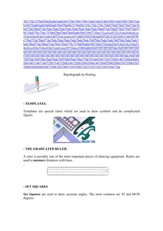 39c739c737b6f7b6f5a6b5a6b396739673967396718631863186339671863396739675a6
b39675a6b5a6b7b6f5a6b7b6f7b6f9c737b6f9c739c739c739c73bd77bd77bd77bd77de7b
bd77de7bbd77de7bde7bde7bde7bde7bde7bde7bde7bde7bbd77de7bbd77bd77bd77bd77
9c73bd779c739c737b6f7b6f7b6f7b6f5a6b39673967734ee71cc61c0721c518c418e41ca
314c418c418e51c061d0721e61ce61c071d492549258b2d49252821292109211863ff7f9
c73bd77de7bbd77de7bde7bde7bde7bde7bde7bde7bff7fde7bde7bde7bff7fde7bde7bde7
bde7bbd77de7bbd77de7b9c73bd779c737b6f5a6b39671863734e4a29a514a314c318a31
4c41cc418c518c418e51ce61cee39734ece398b2db456ff7fff7fff7fff7fde7bff7fff7fff7fff7
fff7fff7fff7fff7fff7fff7fff7fff7fff7fff7fff7fff7fff7fff7fff7fff7fff7fff7fff7fff7fff7fff7fff7ff
f7fff7fff7fff7fff7fff7fff7fff7fff7fff7fff7fff7fff7fff7fff7fff7fff7fff7fff7fff7fff7fde7bff7fff
7fff7fde7bff7fde7bde7bde7bff7fdd7bde7bbe77de7b7a6f14673367356b1467346b346b3
56b14671467146735671467356b1467356b356b356b1467566f356b356b1567356b1567
356b356b366b3567356b1567366715673667156715671567356716677a6

                                Rapidograph by Rotring




- TEMPLATES.

Templates are special rulers which are used to draw symbols and do complicated
figures.




- THE GRADUATED RULER.

A ruler is possibly one of the most important pieces of drawing equipment. Rulers are
used to measure distances with lines.
.




- SET SQUARES

Set Squares are used to draw accurate angles. The most common are 45 and 60/30
degrees.
 