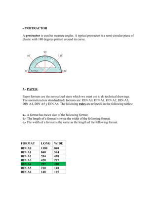 - PROTRACTOR

A protractor is used to measure angles. A typical protractor is a semi-circular piece of
plastic with 180 degrees printed around its curve.




3.- PAPER.

Paper formats are the normalized sizes which we must use to do technical drawings.
The normalized (or standardized) formats are: DIN A0, DIN A1, DIN A2, DIN A3,
DIN A4, DIN A5 y DIN A6. The following rules are reflected in the following tables:


a.- A format has twice size of the following format.
b.- The length of a format is twice the width of the following format.
c.- The width of a format is the same as the length of the following format.




FORMAT        LONG       WIDE
DIN A0        1188       840
DIN A1        840        594
DIN A2        594        420
DIN A3        420        297
DIN A4        297        210
DIN A5        210        148
DIN A6        148        105
 