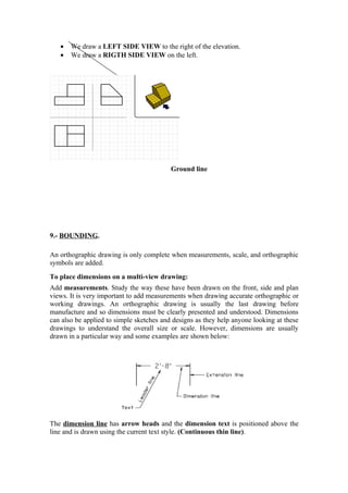 •   We draw a LEFT SIDE VIEW to the right of the elevation.
   •   We draw a RIGTH SIDE VIEW on the left.




                                          Ground line




9.- BOUNDING.

An orthographic drawing is only complete when measurements, scale, and orthographic
symbols are added.
To place dimensions on a multi-view drawing:
Add measurements. Study the way these have been drawn on the front, side and plan
views. It is very important to add measurements when drawing accurate orthographic or
working drawings. An orthographic drawing is usually the last drawing before
manufacture and so dimensions must be clearly presented and understood. Dimensions
can also be applied to simple sketches and designs as they help anyone looking at these
drawings to understand the overall size or scale. However, dimensions are usually
drawn in a particular way and some examples are shown below:




The dimension line has arrow heads and the dimension text is positioned above the
line and is drawn using the current text style. (Continuous thin line).
 