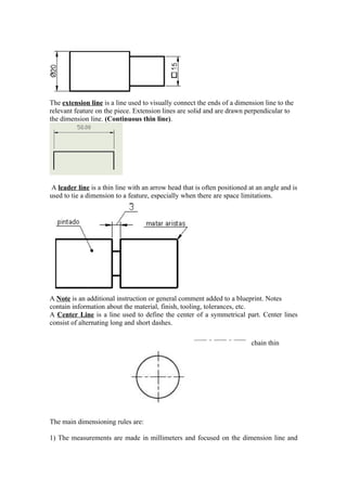The extension line is a line used to visually connect the ends of a dimension line to the
relevant feature on the piece. Extension lines are solid and are drawn perpendicular to
the dimension line. (Continuous thin line).




 A leader line is a thin line with an arrow head that is often positioned at an angle and is
used to tie a dimension to a feature, especially when there are space limitations.




A Note is an additional instruction or general comment added to a blueprint. Notes
contain information about the material, finish, tooling, tolerances, etc.
A Center Line is a line used to define the center of a symmetrical part. Center lines
consist of alternating long and short dashes.

                                                                          chain thin




The main dimensioning rules are:

1) The measurements are made in millimeters and focused on the dimension line and
 