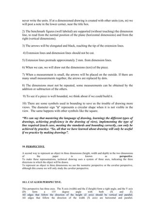 never write the units. If at a dimensioned drawing is created with other units (cm, m) we
will post a note in the lower corner, near the title box.

2) The benchmark figures (well labeled) are supported (without touching) the dimension
line, to read from the normal position of the plane (horizontal dimensions) and from the
right (vertical dimensions).

3) The arrows will be elongated and black, reaching the tip of the extension lines.

4) Extension lines and dimension lines should not be cut.

5) Extension lines protrude approximately 2 mm. from dimension lines.

6) When we can, we will draw out the dimensions (text) of the piece.

7) When a measurement is small, the arrows will be placed on the outside. If there are
many small measurements together, the arrows are replaced by dots.

8) The dimensions must not be repeated, some measurements can be obtained by the
addition or subtraction of the others.

9) To see if a piece is well bounded, we think about if we could build it.

10) There are some symbols used in bounding to save us the trouble of drawing more
views. The diameter sign "φ" represents a circular shape when it is not visible in the
view. The same happens with other symbols like the square.

“We can say that mastering the language of drawing, learning) the different types of
drawings, achieving proficiency in the drawing of view), implementing the type of
line required i)each case, meeting the standards and bounding correctly, can only be
achieved by practice. “So, all that we have learned about drawing will only be useful
if we practice by making drawings”.



10. PERSPECTIVE.

A second way to represent an object in three dimensions (height, width and depth) in the two dimensions
of             the            paper            is            known           as             perspective.
To make these representations, technical drawing uses a system of three axes, indicating the three
directions in which the object will be drawn.
To represent an object in three dimensions we use the isometric perspective or the cavalier perspective,
although this course we will only study the cavalier perspective.




10.1. CAVALIER PERSPECTIVE.

This perspective has three axes. The X axis (width) and the Z (height) form a right angle, and the Y axis
(D)      form        a      135      degree       angle      with        both       (X       and      Z).
All edges that follow the direction of the height (Z axis) should be vertical and parallel.
All edges that follow the direction of the width (X axis) are horizontal and parallel.
 