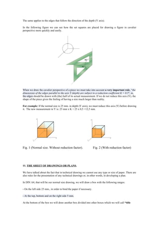 The same applies to the edges that follow the direction of the depth (Y axis).

In the following figure we can see how the set squares are placed for drawing a figure in cavalier
perspective more quickly and easily.




When we draw the cavalier perspective of a piece we must take into account a very important rule, “the
dimensions of the edges parallel to the axis Y (depth) are subject to a reduction coefficient K = 0.5”, ie,
the edges should be drawn with (the) half of its actual measurement. If we do not reduce this axis (Y), the
shape of the piece gives the feeling of having a size much larger than reality.

For example: If the normal size is 25 mm. in depth (Y axis), we must reduce this axis (Y) before drawing
it. The new measurement in Y is: 25 mm x K = 25 x 0,5 =12,5 mm.




Fig. 1 (Normal size. Without reduction factor).                       Fig. 2 (With reduction factor)




11. THE SHEET OF DRAWINGS OR PLANS.

We have talked about the fact that in technical drawing we cannot use any type or size of paper. There are
also rules for the presentation of any technical drawings or, in other words, in developing a plan.

In DIN A4, that will be our normal size drawing, we will draw a box with the following ranges:

- On the left side 25 mm., in order to bind the paper if necessary.

- At the top, bottom and on the right side 5 mm.

At the bottom of the box we will draw another box divided into other boxes which we will call “title
 