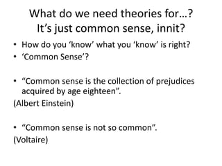 What do we need theories for…?
     It’s just common sense, innit?
• How do you ‘know’ what you ‘know’ is right?
• ‘Common Sense’?

• “Common sense is the collection of prejudices
  acquired by age eighteen”.
(Albert Einstein)

• “Common sense is not so common”.
(Voltaire)
 