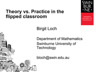 Birgit Loch
Department of Mathematics
Swinburne University of
Technology
bloch@swin.edu.au
Theory vs. Practice in the
flipped classroom
 
