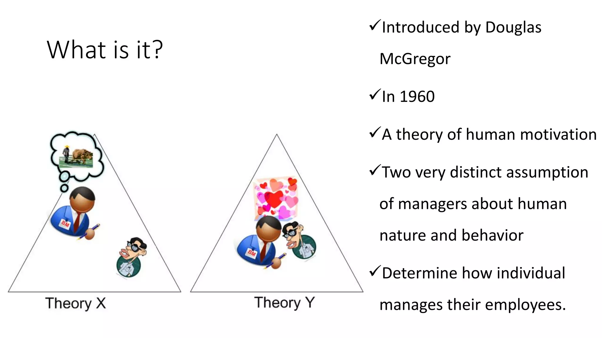 What is it?
✓Introduced by Douglas
McGregor
✓In 1960
✓A theory of human motivation
✓Two very distinct assumption
of managers about human
nature and behavior
✓Determine how individual
manages their employees.
 