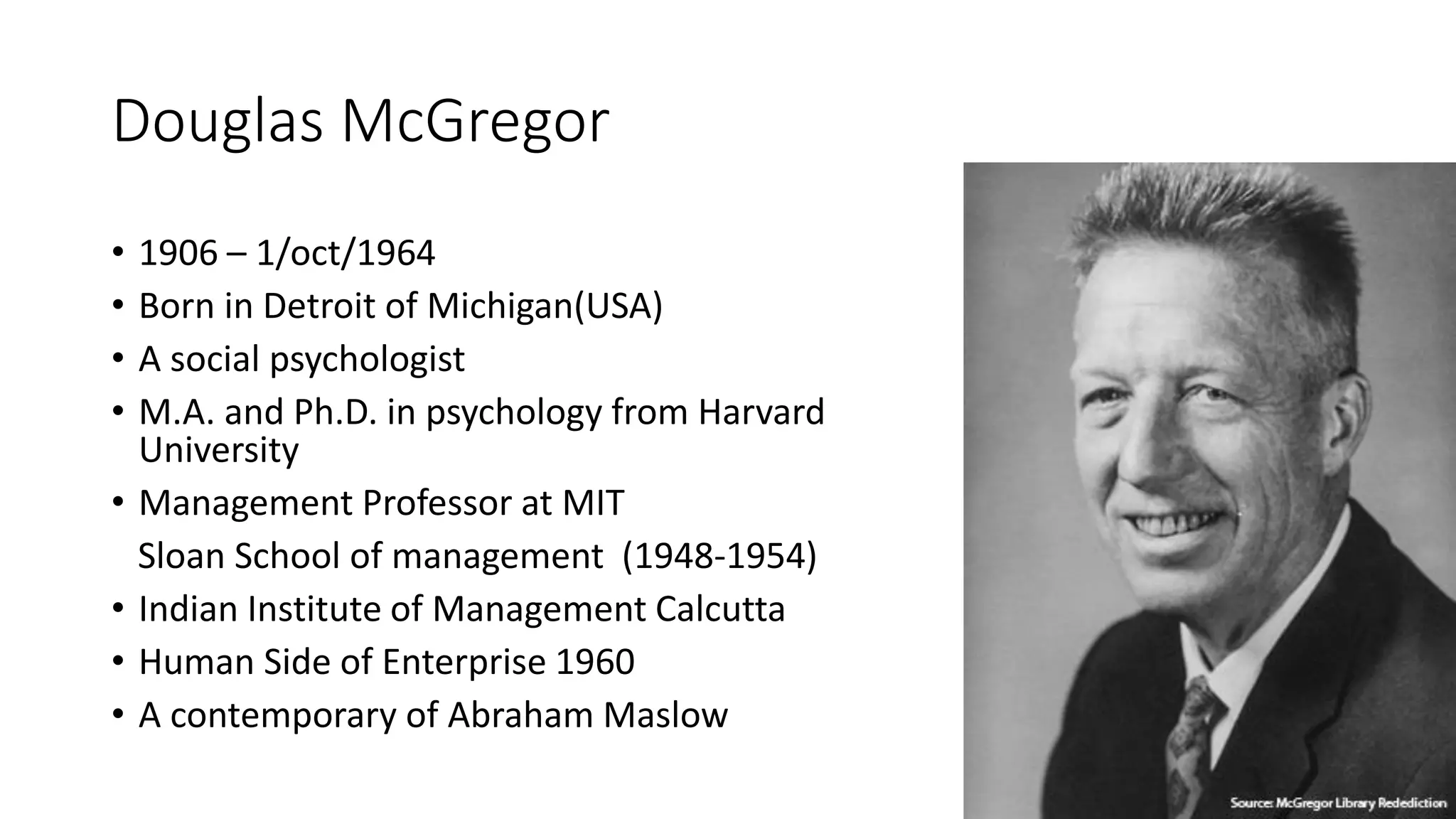 Douglas McGregor
• 1906 – 1/oct/1964
• Born in Detroit of Michigan(USA)
• A social psychologist
• M.A. and Ph.D. in psychology from Harvard
University
• Management Professor at MIT
Sloan School of management (1948-1954)
• Indian Institute of Management Calcutta
• Human Side of Enterprise 1960
• A contemporary of Abraham Maslow
 