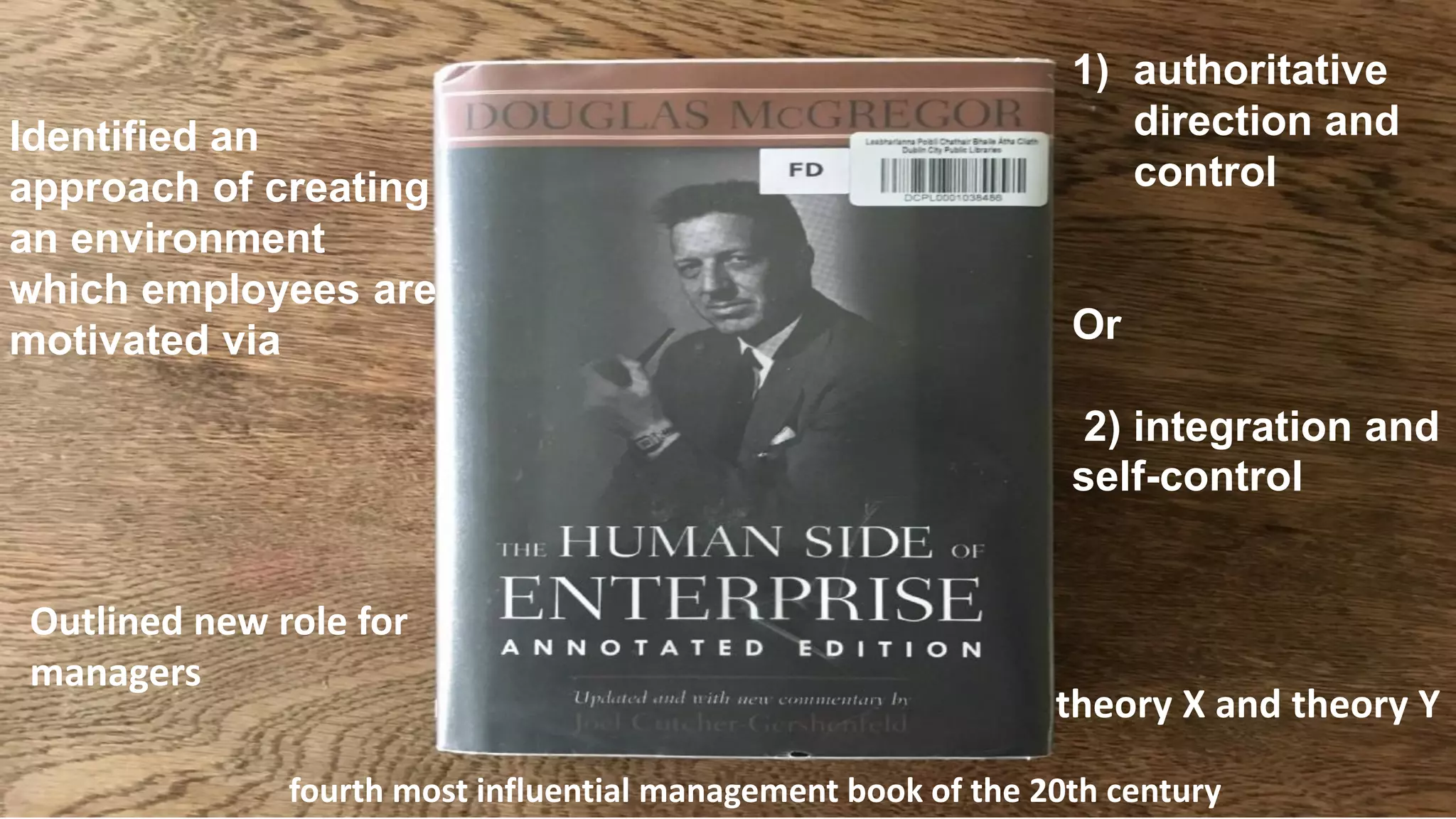 Identified an
approach of creating
an environment
which employees are
motivated via
1) authoritative
direction and
control
Or
2) integration and
self-control
theory X and theory Y
fourth most influential management book of the 20th century
Outlined new role for
managers
 
