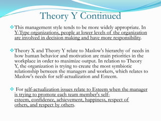 Theory Y Continued
 This management style tends to be more widely appropriate. In

Y-Type organizations, people at lower levels of the organization
are involved in decision making and have more responsibility.

 Theory X and Theory Y relate to Maslow's hierarchy of needs in

how human behavior and motivation are main priorities in the
workplace in order to maximize output. In relation to Theory
Y, the organization is trying to create the most symbiotic
relationship between the managers and workers, which relates to
Maslow's needs for self-actualization and Esteem.

 For self-actualization issues relate to Esteem when the manager

is trying to promote each team member's selfesteem, confidence, achievement, happiness, respect of
others, and respect by others.

 