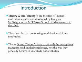 Introductıon
Theory X and Theory Y are theories of human

motivation created and developed by Douglas
McGregor at the MIT Sloan School of Management in
the 1960.

They describe two contrasting models of workforce

motivation.

Theory X and Theory Y have to do with the perceptions

managers hold on their employees, not the way they
generally behave. It is attitude not attributes.

 