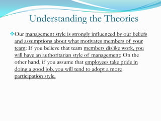 Understanding the Theories
Our management style is strongly influenced by our beliefs

and assumptions about what motivates members of your
team: If you believe that team members dislike work, you
will have an authoritarian style of management; On the
other hand, if you assume that employees take pride in
doing a good job, you will tend to adopt a more
participation style.

 