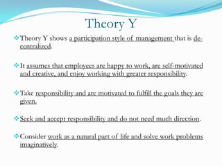 Theory Y
 Theory Y shows a participation style of management that is de-

centralized.

 It assumes that employees are happy to work, are self-motivated

and creative, and enjoy working with greater responsibility.

 Take responsibility and are motivated to fulfill the goals they are

given.

 Seek and accept responsibility and do not need much direction.
 Consider work as a natural part of life and solve work problems

imaginatively.

 