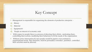 Key Concept
• Management is responsible for organizing the elements of productive enterprise –
a) Money
b) Material
c) Equipment's
d) People on interest of economic ends
• With respect to people there is a process of directing their efforts , motivating them ,
controlling their actions, modifying their behaviour to fit the needs of the organization.
• Without active intervention by men people would be passive even resistant to
organizational needs. They therefore, must be persuaded, rewarded , punished , controlled ,
their activities must be directed.
 
