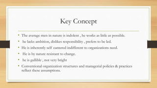 Key Concept
• The average men in nature is indolent , he works as little as possible.
• he lacks ambition, dislikes responsibility , prefers to be led.
• He is inherently self cantered indifferent to organizations need.
• He is by nature resistant to change.
• he is gullible , not very bright
• Conventional organization structures and managerial policies & practices
reflect these assumptions.
 