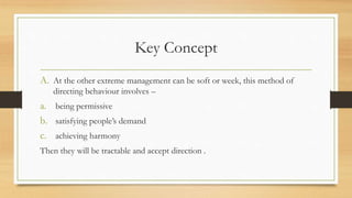 Key Concept
A. At the other extreme management can be soft or week, this method of
directing behaviour involves –
a. being permissive
b. satisfying people’s demand
c. achieving harmony
Then they will be tractable and accept direction .
 