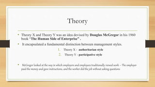 Theory
• Theory X and Theory Y was an idea devised by Douglas McGregor in his 1960
book “The Human Side of Enterprise” .
• It encapsulated a fundamental distinction between management styles.
1. Theory X - authoritarian style
2. Theory Y - participative style
• McGregor looked at the way in which employers and employees traditionally viewed work – The employer
paid the money and gave instructions, and the worker did the job without asking questions
 