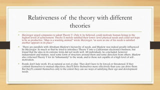 Relativeness of the theory with different
theories
• McGregor urged companies to adopt Theory Y. Only it, he believed, could motivate human beings to the
highest levels of achievement. Theory X merely satisfied their lower-level physical needs and could not hope
to be as productive. “Man is a wanting animal,” wrote McGregor, “as soon as one of his needs is satisfied
another appears in its place.”
• There are parallels with Abraham Maslow's hierarchy of needs, and Maslow was indeed greatly influenced
by McGregor. So much so that he tried to introduce Theory Y into a Californian electronics business, but
found that the idea in its extreme form did not work well. All individuals, he concluded, however
independent and mature, need some form of structure around them and some direction from others. Maslow
also criticised Theory Y for its “inhumanity” to the weak, and to those not capable of a high level of self-
motivation.
• People don't hate work. It's as natural as rest or play. They don't have to be forced or threatened. If they
commit themselves to mutual objectives, they'll drive themselves more effectively than you can drive them.
But they'll commit themselves only to the extent they can see ways of satisfying their ego and development
needs.
 