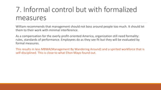 7. Informal control but with formalized
measures
William recommends that management should not boss around people too much. It should let
them to their work with minimal interference.
As a compensation for the overly profit-oriented America, organization still need formality:
rules, standards of performance. Employees do as they see fit but they will be evaluated by
formal measures.
This results in less MBWA(Management By Wandering Around) and a spirited workforce that is
self-disciplined. This is close to what Elton Mayo found out.
 