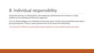 8. Individual responsibility
Corporate America is individualistic and emphasizes performance hence there is a high
preference for individual performance appraisal.
You are always judged as an individual. Conversely, Japan mostly measured performance with a
group perspective. Theory Z wants performance to be measured individually.
This will ensure efficiency, poor performing employees can be sacked or given warnings.
 