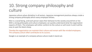 10. Strong company philosophy and
culture
Japanese culture values discipline in all sectors. Japanese management practices always create a
strong company philosophy which every employee follows.
Man is a social being, and each person owes their behavior to the society around him or her.
With a strong philosophy and culture employees can quickly understand what the organization
expects of them. The employees will either conform to the culture or will resist it and it will be
easy to spot the black sheep.
Thereby the organization can maintain their culture and remain with like minded employees.
The company culture often contributes to its success.
Google is an example of a company whose culture made it stand out.
 