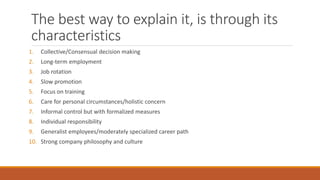 The best way to explain it, is through its
characteristics
1. Collective/Consensual decision making
2. Long-term employment
3. Job rotation
4. Slow promotion
5. Focus on training
6. Care for personal circumstances/holistic concern
7. Informal control but with formalized measures
8. Individual responsibility
9. Generalist employees/moderately specialized career path
10. Strong company philosophy and culture
 