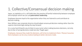 1. Collective/Consensual decision making
Japan, as capitalist as it is, still holds dear the practice of familial relationship between employee
and employer which we can call paternalistic leadership.
Employees become loyal to the organization when they are listened to and contribute to
decision making.
Here William says corporate America should adopt consensual decision making rather than the
superior domineeringly stating the way forward.
It is a very hard thing for you to listen to your junior when making business decisions, not only
due to fear of wrong decisions made but also ‘fragile egos’.
Employees, because they made the decisions, will strive to implement them. Theory Z assumes
that employees can be very creative leading to better decisions made.
 