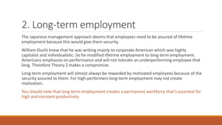 2. Long-term employment
The Japanese management approach deems that employees need to be assured of lifetime
employment because this would give them security.
William Ouchi knew that he was writing mainly to corporate American which was highly
capitalist and individualistic. So he modified lifetime employment to long-term employment.
Americans emphasize on performance and will not tolerate an underperforming employee that
long. Therefore Theory Z makes a compromise.
Long-term employment will almost always be rewarded by motivated employees because of the
security assured to them. For high-performers long-term employment may not create
motivation.
You should note that long-term employment creates a permanent workforce that’s essential for
high and constant productivity.
 