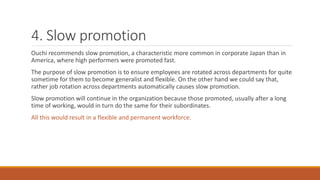 4. Slow promotion
Ouchi recommends slow promotion, a characteristic more common in corporate Japan than in
America, where high performers were promoted fast.
The purpose of slow promotion is to ensure employees are rotated across departments for quite
sometime for them to become generalist and flexible. On the other hand we could say that,
rather job rotation across departments automatically causes slow promotion.
Slow promotion will continue in the organization because those promoted, usually after a long
time of working, would in turn do the same for their subordinates.
All this would result in a flexible and permanent workforce.
 