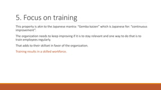 5. Focus on training
This property is akin to the Japanese mantra: “Gemba kaizen” which is Japanese for: “continuous
improvement”.
The organization needs to keep improving if it is to stay relevant and one way to do that is to
train employees regularly.
That adds to their skillset in favor of the organization.
Training results in a skilled workforce.
 