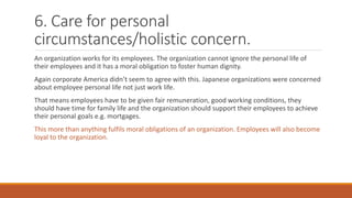 6. Care for personal
circumstances/holistic concern.
An organization works for its employees. The organization cannot ignore the personal life of
their employees and it has a moral obligation to foster human dignity.
Again corporate America didn’t seem to agree with this. Japanese organizations were concerned
about employee personal life not just work life.
That means employees have to be given fair remuneration, good working conditions, they
should have time for family life and the organization should support their employees to achieve
their personal goals e.g. mortgages.
This more than anything fulfils moral obligations of an organization. Employees will also become
loyal to the organization.
 