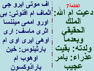 ‫اف موتى ايرو جى‬        ‫القطعة7‬
‫دعيت ام ال: اثماف ام افنوتى: بى‬
 ‫اورو اممى ميننسا‬      ‫الملك‬
 ‫اثرى ماسف: ارى‬       ‫الحقيقي‬
 ‫اوهى ايرى اوى ام‬     ‫وبعدما‬
  ‫ولدته: بقيت بارثينوس: خين‬
     ‫اوهوب ام‬       ‫عذراء: بامر‬
    ‫باراذوكسون‬         ‫عجيب‬
 