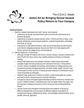 The O.S.A.C. Model
                          Action Kit for Bringing Sexual Assault
                                 Policy Reform to Your Campus


Getting Started:
  1. Identify invested individuals from staff, faculty, and students
      • importance of faculty: most permanent part of community, staff leaves and
         students graduate
      • importance of students: vested interest, tuition, Title IX and ACLU rights, most
         directly affected by sexual assault epidemic, important bystanders, potentially
         shift hook up culture
      • importance of staff (administrators): staff can be strong allies but job security
         and internal collegiate pressures may prevent them from fully aligning with
         efforts concerning college policy and procedures
  2. Identify leaders for a core group
      • although change will require lots of buy in across campus, trying to mobilize and
         start off with too many voices may impede progress and draw out decision
         making
      • trained individuals and ones already involved in these issues will provide
         valuable insight into best practices and institutional memory in these efforts
      • survivor voices (if available and willing) and witnesses to college policies and
         procedures provide strongest testimony and best insider insight, activism may
         not be a part of every survivor’s healing process however so individuals should
         never be pushed to participate
      • establish clear goals and a timeline for efforts, create these goals as a group
         and hold to them moving forward to maintain efficiency
      • core group may be strongest organizationally but does not have to include most
         vocal or visible members, individuals with common goals rather than egos may
         be important in keeping momentum within the group and avoiding derailing
         drama
      • diverse voices may strengthen the arguments and research of the group,
         different perspectives may be aware of different aspects of problems on
         campus that may go undetected by others, acknowledge intersectionality! (race,
         gender, ethnicity, age/year)
 