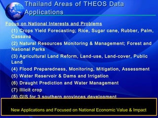 Thailand Areas of THEOS Data Applications Focus on National Interests and Problems (1) Crops Yield Forecasting; Rice, Sugar cane, Rubber, Palm, Cassava (2) Natural Resources Monitoring & Management; Forest and National Parks  (3) Agricultural Land Reform, Land-use, Land-cover, Public Land (4) Flood Preparedness, Monitoring, Mitigation, Assessment (5) Water Reservoir & Dams and Irrigation (6) Draught Prediction and Water Management (7) Illicit crop (8) GIS for 3 southern provinces development (9) Thailand Geo-spatial Data Set & Base Map (10) Image Intelligence and National Security New Applications and Focused on National Economic Value & Impact 