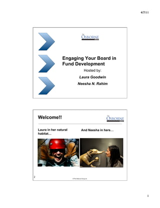 4/7/11




                    Engaging Your Board in
                    Fund Development
                                              Hosted by:
                                      Laura Goodwin
                                   Neesha N. Rahim




    Welcome!!

    Laura in her natural                 And Neesha in hers…
    habitat…




2
                           © The Osborne Group, Inc.




                                                                    1
 