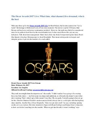The Oscar Awards 2017 Live: What time, what channel, live-streamed, who is
the host
With nine films up for the Oscar Awards 2017 Live for Best Picture, the favorite seems to be “La La
Land,” the homage to Hollywood’s era of love story musicals. The movie is up for 14 Oscars, Best
Picture and lead actor and actress nominations included. However, the night may likely be remembered
more for its political slant then for the awards handed out, if other award shows this year are any
indication. Talk about time management: Harris had a three-day break from promoting her James Bond
film Spectre (she plays Moneypenny) to shoot Moonlight. That meant setting aside red carpets and
designer gowns to get into the mindset of a crack addict.
Event: Oscar Awards 2017 Live Stream
Date: February 26, 2017
Location: Los Angeles
Official Live/Broad Casting: oscarawardslivestream.com
They took me straight from the airport to set," she recalls. "I didn’t realize I was going to be wearing
these tiny little shorts — my first scene was deep crack addiction, so obviously she doesn’t (care) what
she’s wearing. That’s when I got a little scared. I was like, 'Oh, my gosh, I’m really going to have to go
for this. Director Damien Chazelle's modern musical didn't always start as a cold open with that highway
dance number, Another Day of Sun. Originally, "there was pre-intro stuff," he says, including opening
credits set to an overture. He'd also intended to begin with Ryan Gosling's and Emma Stone's characters
in their cars before launching into the number. When we got into the edit, it wasn’t working," says
 